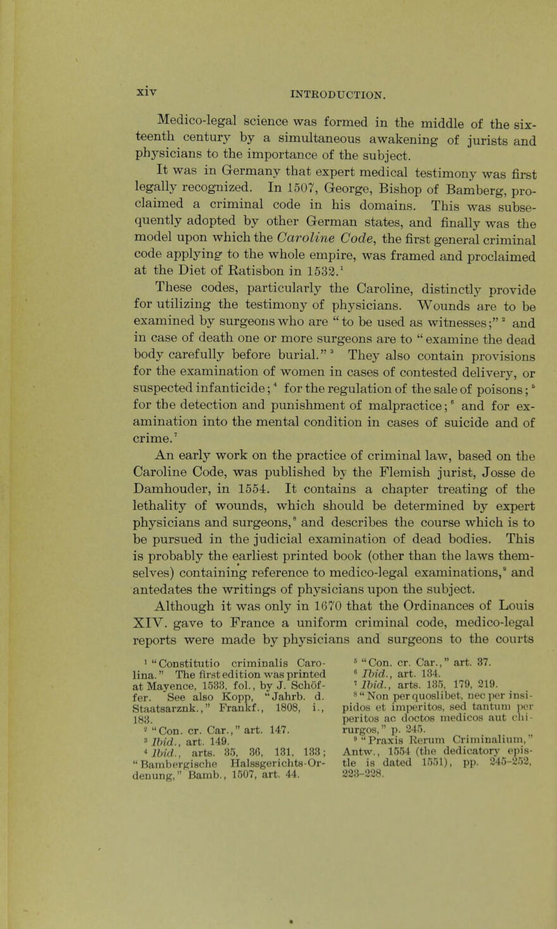 Medico-legal science was formed in the middle of the six- teenth century by a simultaneous awakening of jurists and ph5^sicians to the importance of the subject. It was in Germany that expert medical testimony was first legally recognized. In 1507, George, Bishop of Bamberg, pro- claimed a criminal code in his domains. This was subse- quently adopted by other German states, and finally was the model upon which the Caroline Code, the first general criminal code applying to the whole empire, was framed and proclaimed at the Diet of Ratisbon in 1532.* These codes, particularly the Caroline, distinctly provide for utilizing the testimony of physicians. Wounds are to be examined by surgeons who are “ to be used as witnesses and in case of death one or more surgeons are to “ examine the dead body carefully before burial.”' They also contain provisions for the examination of women in cases of contested delivery, or suspected infanticide; ^ for the regulation of the sale of poisons;' for the detection and punishment of malpractice;® and for ex- amination into the mental condition in cases of suicide and of crime.’ An early work on the practice of criminal law, based on the Caroline Code, was published by the Flemish jurist, Josse de Damhouder, in 1554. It contains a chapter treating of the lethality of wounds, which should be determined by expert physicians and surgeons,® and describes the course which is to be pursued in the judicial examination of dead bodies. This is probably the earliest printed book (other than the laws them- selves) containing reference to medico-legal examinations,® and antedates the writings of physicians upon the subject. Although it was only in 1670 that the Ordinances of Louis XIV. gave to France a uniform criminal code, medico-legal reports were made by physicians and surgeons to the courts ' “CoDstitutio criminalis Caro- lina. ” The first edition was printed at Mayence, 1533, fol., by J. Schof- fer. See also Kopp, “Jahrb. d. Staatsarznk.,” Frankf., 1808, i., 183. * “Con. cr. Car.,” art. 147. * Ihid., art. 149. livid., arts. 35, 36, 131, 133; “ BatnberKische Halssgerichts-Or- denung, ” Bamb., 1507, art. 44. ® “Con. cr. Car.,” art. 37. ® Ibid., art. 134. ’ Ibid., arts. 135, 179, 219. ®“Non perquoslibet, necper insi- pidos et imperitos, sed tantum ]>er peritos ac doctos medicos aut chi- rurgos, ” p. 245. » “Praxis Rerutn Criminalium,” Antw., 1554 (the dedicatory epis- tle is dated 1551), pp. 245-252, 223-228.