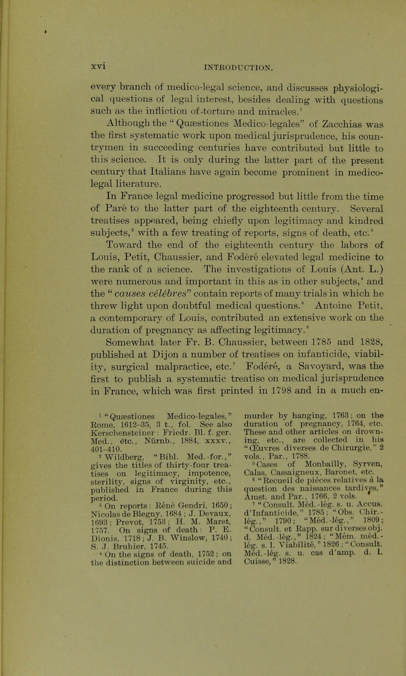 every branch of medico-legal science, and discusses physiologi- cal questions of legal interest, besides dealing with questions such as the infliction of-torture and miracles.’ Although the “ Qusestiones Medico-legales” of Zacchias was the first systematic work upon medical jurisprudence, his coun- trymen in succeeding centuries have contributed but little to this science. It is only during the latter part of the present century that Italians have again become prominent in medico- legal literature. In France legal medicine progressed but little from the time of Pare to the latter part of the eighteenth century. Several treatises appeared, being chiefly upon legitimacy and kindred subjects,’’ with a few treating of reports, signs of death, etc.’ Toward the end of the eighteenth centur}^ the labors of Louis, Petit, Chaussier, and Fodere elevated legal medicine to the rank of a science. The investigations of Louis (Ant. L.) were numerous and important in this as in other subjects,^ and the “ causes celebres” contain reports of many trials in which he threw light upon doubtful medical questions.’ Antoine Petit, a contemporary of Louis, contributed an extensive work on the duration of pregnancy as affecting legitimacy.® Somewhat later Fr. B. Chaussier, between 1785 and 1828, published at Dijon a number of treatises on infanticide, viabil- ity, surgical malpractice, etc.’ Fodere, a Savoyard, was the first to publish a systematic treatise on medical jurisprudence in France, which was first printed in 1798 and in a much en- ^ “Quaestiones Medico-legales,” Rome, 1612-35, 3 t., fol. See also Kerschensteiner ; Friedr. Bl. f. ger. Med., etc., Niirnb., 1884, xxxv., 401-410. 2 Wildberg, “Bibl. Med.-for.,” gives the titles of thirty-four trea- tises on legitimacy, impotence, sterility, signs of virginity, etc., published in France during this period. ® On reports : Rene Gendri, 1650 ; Nicolas deBlegny, 1684; J. Devaux, 1693; Prevot, 1753 ; H. M. Maret, 1757. On signs of death: P. E. Dionis, 1718; J. B. Winslow, 1740; S. J. Bruhier, 1745. ^ On the signs of death, 1752; on the distinction between suicide and murder by hanging, 1763; on the duration of pregnancy, 1764, etc. These and other articles on drown- ing, etc., are collected in his “ CEuvres diverses de Chirurgie, ” 2 vols.. Par., 1788. ® Cases of Monbailly, Syrven, Galas, Cassaigneux, Baronet, etc. ® “ Recueil de pieces relatives tl la question des naissances bardives, ” Amst. and Par., 1766, 2 vols. ^ “Consult. MM.-leg. s. u. Accus. d’lnfanticide, ” 1785; “Obs. Chir.- leg.,” 1790; “Med.-le|^.,” 1809; “Consult, et Rapp, surdiversesobj. d. Med.-leg-.” 1824; “Mem. med.- leg. s. 1. Viabilite, ” 1826 ; “Consult. Med.-16g. 8. u. cas d’amp. d. 1. Cuisse, ” 1828.