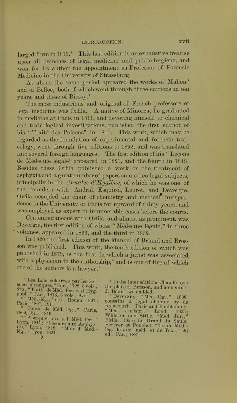larged form in 1813.' This last edition is an exhaustive treatise upon all branches of legal medicine and public hygiene, and won for its author the appointment as Professor of Forensic Medicine in the University of Strassburg. At about the same period appeared the works of Mahon’ and of Belloc,’ both of which went through three editions in ten years, and those of Biessy.'' The most industrious and original of French professors of legal medicine was Orfila. A native of Minorca, he graduated in medicine at Paris in 1811, and devoting himself to chemical and toxicological investigations, published the first edition of his “ Traite des Poisons” in 1814. This work, which maj^ be regarded as the foundation of experimental and forensic toxi- cology, went through five editions to 1852, and was translated into several foreign languages. The fii’st edition of his “ Logons de Medecine legale” appeared in 1821, and the fourth in 1848. Besides these Orfila published a work on the treatment of asphyxia and a gi’eat number of papers on medico-legal subjects, principally in the Annales d'Hygiene, of which he was one of the founders with Andral, Esquirol, Leuret, and Devergie. Orfila occupied the chair of chemistry and medical jurispru- dence in the University of Paris for upward of thirty years, and was employed as expert in innumerable cases before the courts. Contemporaneous with Orfila, and almost as prominent, was Devergie, the first edition of whose “ Medecine legale,” in three volumes, appeared in 1836, and the third in 1852. In 1820 the first edition of the Manual of Briand and Bros- son was published. This work, the tenth edition of which was published in 1879, is the first in which a jurist was associated with a physician in the authorship, ’ and is one of five of which one of the authors is a lawyer.’ Les Lois eclairees par les S( encesphysiques,’’Par,, 1798, 3vol 8vo; “Traite de Med.-leg. etd’Hv publ.,” Par., 1813, 6 vols., 8vo.  “ Apergu et pbs. s. 1. Med.-leg. Lyon, 1811; “Secours aux Asphy les, Lyon, 1818; “Man. d. Mec leg.,” Lyon, 1821. 2 ® In the later editions Chaude took the place of Brosson, and a chemist, J. Bonis, was added. ® Devergie, “ Med. -leg., ” 1836, contains a legal chapter by de Robecourt. Paris and Fonblanque, “Med. Jurispr.,” Lond., 1823; Wharton and Stille, “Med. Jur.,” Phila., 1855; Le Grand du Saule, Berryer et Pouchet, “ Tr. de Med. - leg. de Jur. med. et de Tox.,” 2d ed.. Par., 1881.