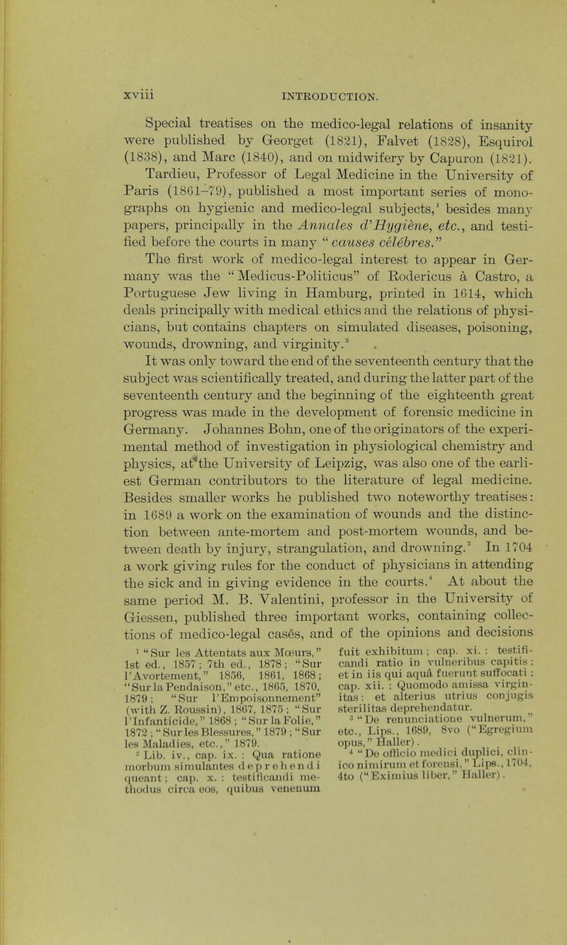 Special treatises on the medico-legal relations of insanity were published by Georget (1821), Falvet (1828), Esquirol (1838), and Marc (1840), and on midwifery by Capuron (1821). Tardieu, Professor of Legal Medicine in the University of Paris (18G1-79), published a most important series of mono- graphs on hygienic and medico-legal subjects,* besides many papers, principally in the Annales d’Hygiene, etc., and testi- fied before the courts in many “ causes celebres.” The first work of medico-legal interest to appear in Ger- many was the “ Medicus-Politicus” of Rodericus a Castro, a Portuguese Jew living in Hamburg, printed in 1614, which deals principally with medical ethics and the relations of physi- cians, but contains chapters on simulated diseases, poisoning, wounds, drowning, and virginity.’* . It was only toward the end of the seventeenth century that the subject was scientifically treated, and during the latter part of the seventeenth century and the beginning of the eighteenth great progress was made in the development of forensic medicine in German5^ Johannes Bohn, one of the originators of the experi- mental method of investigation in physiological chemistry and physics, at'*the University of Leipzig, was also one of the earli- est German contributors to the literature of legal medicine. Besides smaller works he published two noteworthy treatises: in 1689 a work on the examination of wounds and the distinc- tion between ante-mortem and post-mortem wounds, and be- tween death by injury, strangulation, and drowning.^ In 1704 a work giving rules for the conduct of physicians in attending the sick and in giving evidence in the courts.^ At about the same period M. B. Valentini, professor in the University of Giessen, published three important works, containing collec- tions of medico-legal cas6s, and of the opinions and decisions ' “ Sur les Attentats aux Moeurs, ” 1st ed., 1857; 7th ed., 1878; “Sur rAvortemeut, ” 1856, 1861, 1868; “SurlaPendaison,” etc., 1865, 1870, 1879; “Sur I’Empoisonnement” (with Z. Roussin), 1867, 1875 ; “Sur 1’Infanticide, ” 1868; “Sur laFolie, ” 1872 ; “ Sur les Ble.ssures, ” 1879 ; “ Sur les Maladies, etc.,” 1879. Lib. iv., cap. ix. : Qua ratione inorbum sinuilantes d ep r eh en d i queant; caj). x. : testificandi lue- thodus circa eos, quibus veueuum fuit exhibitum; cap. xi. : testifi- candi ratio in vulneribus capitis; et in iis qui aqua fuerunt suffocati ; cap. xii. : Quoinodo ainissa virgin- itas: et alterius utrius conjugis steri 1 i tas deprehendatur. ^''De renunciatioue vulneruin,” etc.. Lips., 1689, 8vo (“Egregium opus, Halier). ■* “De officio nu'dici duplici, clin- ico niiniruni et forensi, ” Lips., 1704, 4to (“Exiniius liber,” Haller).