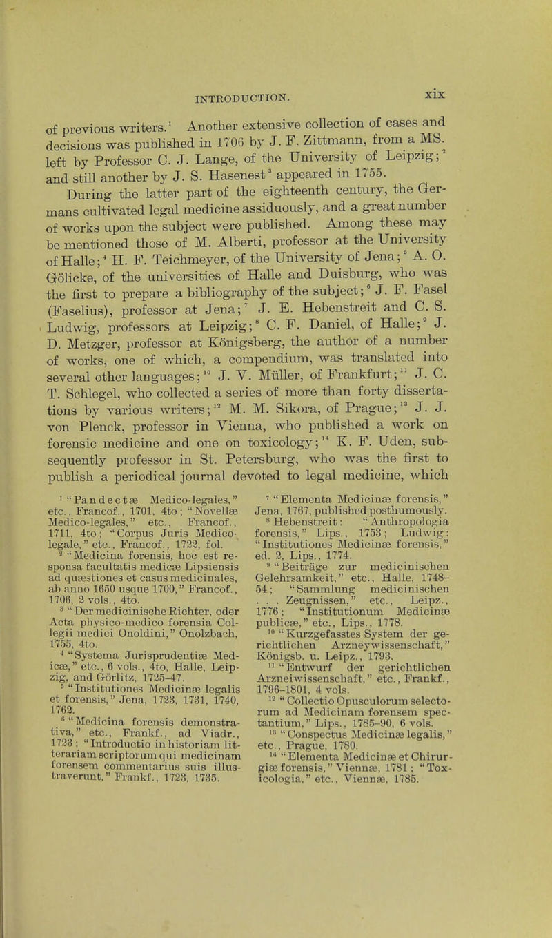 of previous writers.' Another extensive collection of cases and decisions was published in 1706 by J. F. Zittmann, from a MS. left by Professor C. J. Lange, of the University of Leipzig;^ and still another by J. S. Hasenest^ appeared in 1755. During the latter part of the eighteenth century, the Ger- mans cultivated legal medicine assiduously, and a great number of works upon the subject were published. Among these may be mentioned those of M. Alberti, professor at the University of Halle; ^ H. F. Teichmeyer, of the University of Jena; A. O. Golicke, of the universities of Halle and Duisburg, who was the first to prepare a bibliography of the subject; J. F. Fasel (Faselius), professor at Jena;’ J. E. Hebenstreit and C. S. I Ludwig, professors at Leipzig; C. F. Daniel, of Halle; J. D. Metzger, professor at Kbnigsberg, the author of a number of works, one of which, a compendium, was translated into several other languages;' J. V. Muller, of Frankfurt; J. C. T. Schlegel, who collected a series of more than forty disserta- tions by various writers;' M. M. Sikora, of Prague;' J. J. von Plenck, professor in Vienna, who published a work on forensic medicine and one on toxicology;'“ K. F. Uden, sub- sequently professor in St. Petersburg, who was the first to publish a periodical journal devoted to legal medicine, which * “Pandectse Medico-legales,” etc., Francof., 1701, 4to; “Novellee Medico-legales, ” etc., Francof., 1711, 4to; •‘Corpus Juris Medico- legale,” etc., Francof., 1723, fol. * “Medicina forensis, hoc est re- sponsa facultatis medicEe Lipsiensis ad queestiones et casus medicinales, ab anuo 1650 usque 1700,” Francof., 1706, 3 vols., 4to. ® “ Der medicinisclie Richter, oder Acta physico-medico forensia Col- legii medici Onoldini,” Onolzbach, 1755, 4to. “Systema Jurisprudentiae Med- icae,” etc., 6 vols., 4to, Halle, Leip- zig, and Gorlitz, 1725-47. ^ “ Institutiones Medicinae legalis et forensis, ” Jena, 1733, 1731, 1740, 1762. * “ Medicina forensis deinonstra- tiva,” etc., Frankf., ad Viadr., 1733 ; “Introductio in historian! lit- terariam scriptorum qui medicinam forensem commentarius suis illus- ti-averunt. ” Frankf., 1723, 1735. ’ “Elementa Medicinae forensis,” Jena, 1767, published posthumously. * Hebenstreit; “ Anthropologia forensis,” Lips., 1753; Ludwig: “Institutiones Medicinae forensis,” ed. 2, Lips., 1774. ^“Beitrage zur medicinischen Gelehrsamkeit,” etc., Halle, 1748- 54; “ Sammlung medicinischen . . . Zeugnissen,” etc., Leipz., 1776; “ Institutionum Medicinae publicae, ” etc., Lips., 1778. “ Kurzgefasstes System der ge- richtlichen Arzney wissenschaft, ” Konigsb. u. Leipz., 1793. ” “Entwurf der gerichtlichen Arzneiwissenschaft, ” etc., Frankf., 1796-1801, 4 vols. “ Collectio Opusculorum selecto- rum ad Medicinam forensem spec- tantium,” Lips., 1785-90, 6 vols. “ Conspectus Medicinae legalis, ” etc., Prague, 1780. “ Elementa Medicinae et Chirur- giae forensis, ” Viennae, 1781; “Tox- icologia,” etc., Viennae, 1785.