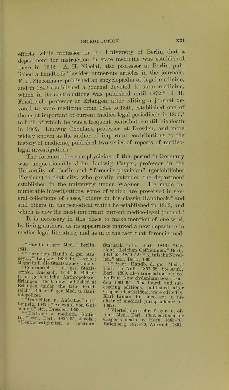 efforts, while professor in the University of Berlin, that a department for instruction in state medicine was established there in 1832. A. H. Nicolai, also professor at Berlin, pub- lished a handbook' besides numerous articles in the journals. F. J. Siebenhaar published an encyclopaedia of legal medicine, and in 1842 established a journal devoted to state medicine, which in its continuations was published until 1872.“ J. B. Friedreich, professor at Erlangen, after editing a journal de- voted to state medicine from 1844 to 1849, established one of the most important of current medico-legal periodicals in 1850,“ to both of which he was a frequent contributor until his death in 1862. Ludwig Choulant, professor at Dresden, and more widely known as the author of important contributions to the history of medicine, published two series of reports of medico- legal investigations. The foremost forensic physician of this period in Germany was unquestionably John Ludwig Casper, professor in the University of Berlin and “forensic physician” (gerichtlicher Physicus) to that city, who greatly extended the department established in the university under Wagner. He made in- numerable investigations, some of which are preserved in sev- eral collections of cases, “ others in his classic Handbook, ° and still others in the periodical which he established in 1852, and which is now the most important current medico-legal journal.'' It is necessary in this place to make mention of one work by living authors, as its appearance marked a new departure in medico-legal literature, and as in it the fact that forensic med- ' “Handb. d. ger. Med.,” Berlin, 1841. “ Enzyklop. Handb. d. ger. Arz- neyk.,” Leipzig, 1838-40, 2 vols. ; Magazin f. die Staatsarzneykunde. ® Ceutralarch. f. d. ges. Staats- arznk., Ansbaoh, 1844-49 ; Blatter f. d. gerichtliche Anthropologie, Erlangen, 1850, now published at Erlangen under the title Fried- reich’s Blatter f. ger. Med. u. Sani- tiitspolizei. ■* “Gutachten u. Aufsatze,” etc., Leipzig, 1847 ; “ Auswahl von Gut- achten,” etc., Dresden. 1853. ''“Beitrilge z. jnedicin. Statis- tik,” etc.. Bed., 1825-35, 2 vols. ; “ Denkwiirdigkeiten z. medicin. Statistik,” etc.. Berk, 1846; “Ge- richtl. Leichen-Oeffnungen,” Berk, 1851-53, 1850-52; “ Klinische Novel- len, ” etc., Berk, 1863. ® “ Bract. Handb. d. ger. Med., ” Berk, IteAufl., 1857-58; 8teAufl., Berk, 1889, also translation of Geo. Balfour, New Sydenham Soc., Lon- don, 1861-65. The fourth and suc- ceeding editions, published after Casper’s death (1864), were edited by Karl Liman, his successor in the chair of medical jurisprudence (d. 1892). ’ Vierteljahresschr. f. ger. u. 6f- fentk Med., Berk, 1852, edited after Gasper’s death bv Horn, 1865-70, Eulenberg, 1871-90, Wernich, 1891.