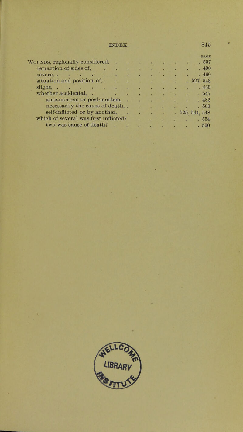 Wounds, regionally considered, . retraction of sides of, severe, situation and position of,. slight, whether accidental, . ante-mortem or post-mortem, necessarily the cause of death, self-inflicted or by another, which of several was first inflicted? two was cause of death? PAGE . 557 . 490 . 4G0 . 527, 548 . 460 . 547 . 482 . 500 525, 544, 548 . 554 . 500