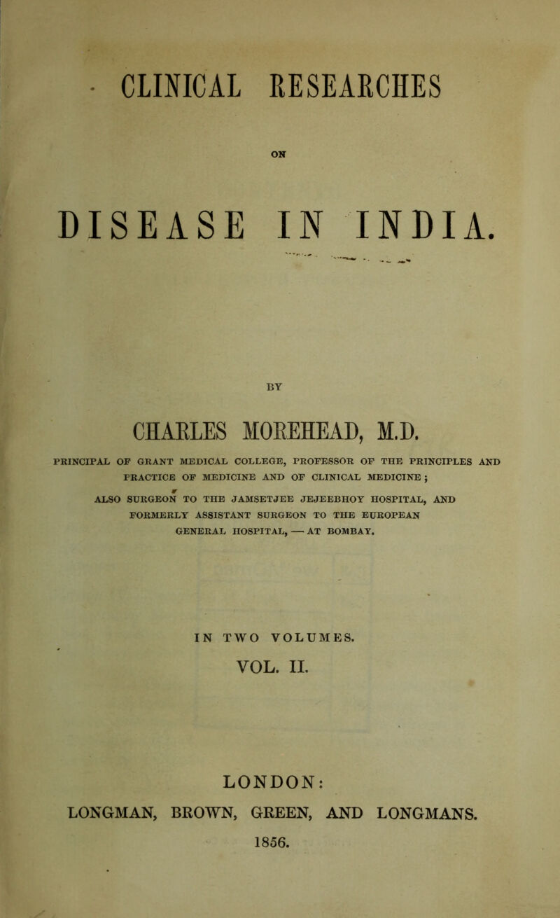 CLINICAL RESEARCHES DISEASE ON IN INDIA. BY CHARLES MOREHEAD, M.D. PRINCIPAL OP GRANT MEDICAL COLLEGE, PROFESSOR OF THE PRINCIPLES AND PRACTICE OF MEDICINE AND OF CLINICAL MEDICINE ; * ALSO SURGEON TO THE JAMSETJEE JEJEEBHOY HOSPITAL, AND FORMERLY ASSISTANT SURGEON TO THE EUROPEAN GENERAL HOSPITAL, — AT BOMBAY. IN TWO VOLUMES. VOL. II. LONDON: LONGMAN, BROWN, GREEN, AND LONGMANS. 1856.