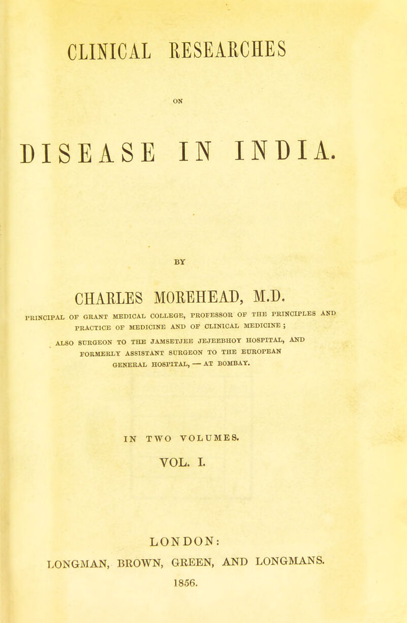 CLINICAL RESEARCHES ON DISEASEIN INDIA. PRINCIPAL OF GRANT MEDICAL COLLEGE, PROFESSOR OF THE PRINCIPLES PRACTICE OF MEDICINE AND OF CLINICAL MEDICINE ; ALSO SURGEON TO THE JAMSETJEE JEJEEBHOT HOSPITAL, AND FORMERLY ASSISTANT SURGEON TO THE EUROPEAN GENERAL HOSPITAL, — AT BOMBAY. BY CHARLES MOREHEAD, M.D, IN TWO VOLUMES. VOL. I. LONDON: LONGMAN, BROWN, GREEN, AND LONGMANS. 1856.