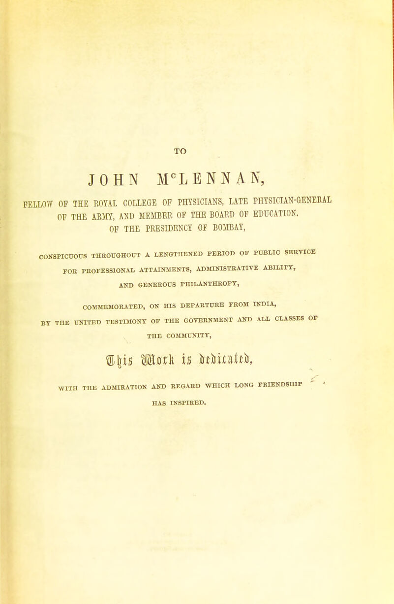 TO JOHN MCL E N N A N, FELLOW OF THE ROYAL COLLEGE OF PHYSICIANS, LATE PHYSICIAN-GENERAL OF THE ARMY, AND MEMBER OF THE BOARD OF EDUCATION. OF THE PRESIDENCY OF BOMBAY, CONSPICUOUS THROUGHOUT A LENGTHENED PERIOD OF PUBLIC SERVICE FOR PROFESSIONAL ATTAINMENTS, ADMINISTRATIVE ABILITY, AND GENEROUS PHILANTHROPY, COMMEMORATED, ON HIS DEPARTURE FROM INDIA, BY THE UNITED TESTIMONY OF THE GOVERNMENT AND ALL CLASSES OF THE COMMUNITY, /- WITH THE ADMIRATION AND REGARD WHICH LONG FRIENDSHIP HAS INSPIRED.