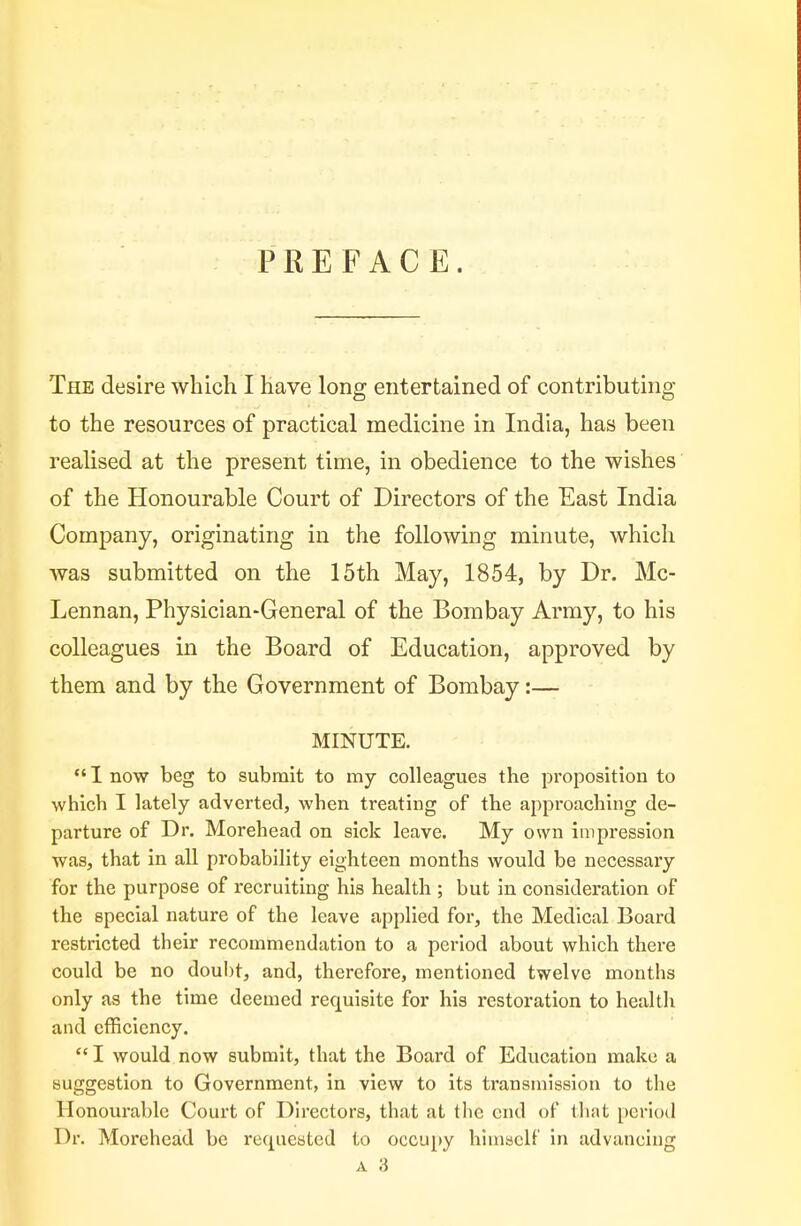 PREFACE. The desire which I have long entertained of contributing to the resources of practical medicine in India, has been realised at the present time, in obedience to the wishes of the Honourable Court of Directors of the East India Company, originating in the following minute, which was submitted on the 15th May, 1854, by Dr. Mc- Lennan, Physician-General of the Bombay Army, to his colleagues in the Board of Education, approved by them and by the Government of Bombay:— MINUTE.  1 now beg to submit to my colleagues the proposition to which I lately adverted, when treating of the approaching de- parture of Dr. Morehead on sick leave. My own impression was, that in all probability eighteen months would be necessary for the purpose of recruiting his health ; but in consideration of the special nature of the leave applied for, the Medical Board restricted their recommendation to a period about which there could be no doubt, and, therefore, mentioned twelve months only as the time deemed requisite for his restoration to health and efficiency.  I would now submit, that the Board of Education make a suggestion to Government, in view to its transmission to the Honourable Court of Directors, that at the end of that period Dr. Morehead be requested to occupy himself in advancing A 3