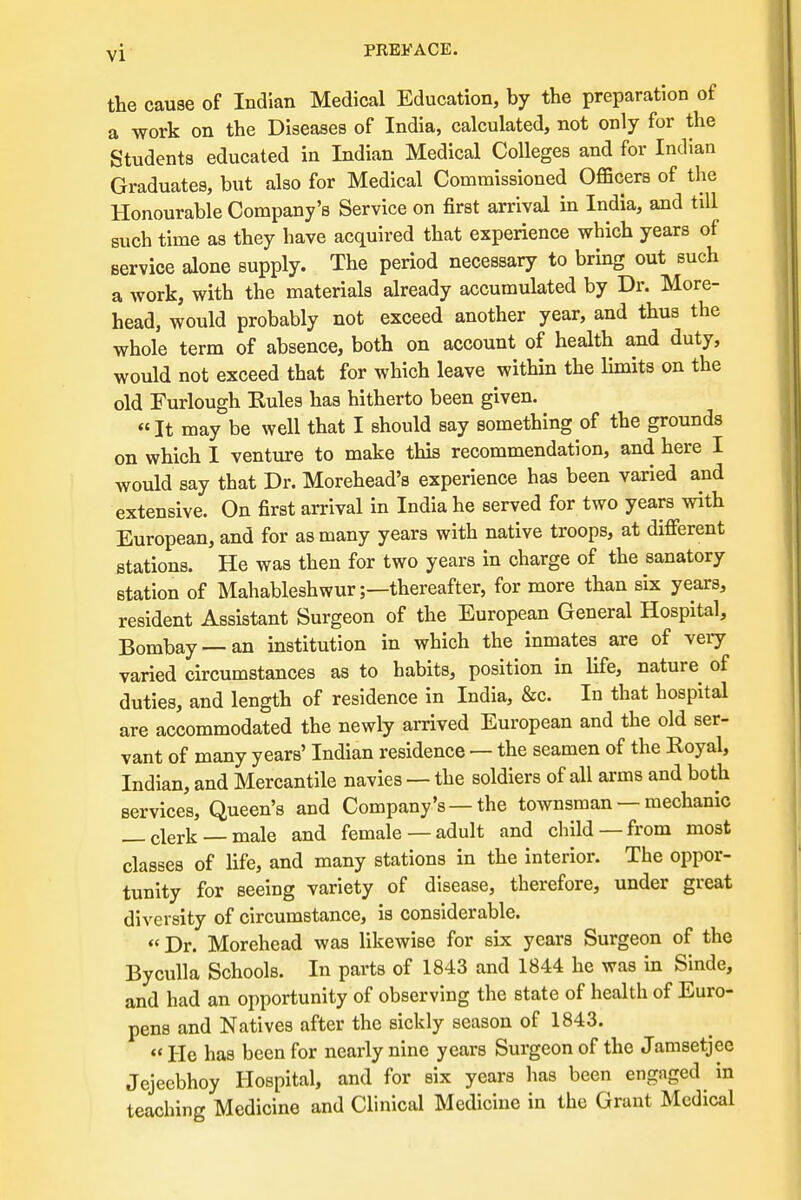 the cause of Indian Medical Education, by the preparation of a work on the Diseases of India, calculated, not only for the Students educated in Indian Medical Colleges and for Indian Graduates, but also for Medical Commissioned Officers of the Honourable Company's Service on first arrival in India, and till such time as they have acquired that experience which years of service alone supply. The period necessary to bring out such a work, with the materials already accumulated by Dr. More- head, would probably not exceed another year, and thus the whole term of absence, both on account of health and duty, would not exceed that for which leave within the limits on the old Furlough Rules has hitherto been given. It may be well that I should say something of the grounds on which I venture to make this recommendation, and here I would say that Dr. Morehead's experience has been varied and extensive. On first arrival in India he served for two years with European, and for as many years with native troops, at different stations. He was then for two years in charge of the sanatory station of Mahableshwurthereafter, for more than six years, resident Assistant Surgeon of the European General Hospital, Bombay —an institution in which the inmates are of very varied circumstances as to habits, position in life, nature of duties, and length of residence in India, &c. In that hospital are accommodated the newly arrived European and the old ser- vant of many years' Indian residence — the seamen of the Royal, Indian, and Mercantile navies — the soldiers of all arms and both services, Queen's and Company's —the townsman — mechanic _ clerk male and female —adult and child —from most classes of life, and many stations in the interior. The oppor- tunity for seeing variety of disease, therefore, under great diversity of circumstance, is considerable. «Dr. Morehead was likewise for six years Surgeon of the Byculla Schools. In parts of 1843 and 1844 he was in Sinde, and had an opportunity of observing the state of health of Euro- pens and Natives after the sickly season of 1843. « He has been for nearly nine years Surgeon of the Jamsetjee Jejeebhoy Hospital, and for six years has been engaged in teaching Medicine and Clinical Medicine in the Grant Medical