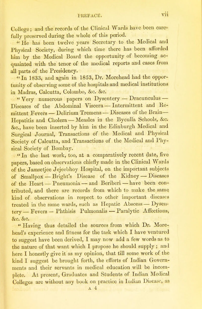 College: and the records of the Clinical Wards have been care- fully preserved during the whole of this period.  He has been twelve years Secretary to the Medical and Physical Society, during which time there has been afforded him by the Medical Board the opportunity of becoming ac- quainted with the tenor of the medical reports and cases from all parts of the Presidency.  In 1833, and again in 1853, Dr. Morehead had the oppor- tunity of observing some of the hospitals and medical institutions in Madras, Calcutta, Colombo, &c. &c.  Very numerous papers on Dysentery — Dracunculus — Diseases of the Abdominal Viscera—Intermittent and Re- mittent Fevers — Delirium Tremens — Diseases of the Brain— Hepatitis and Cholera — Measles in the Byculla Schools, &c. &c, have been inserted by him in the Edinburgh Medical and Surgical Journal, Transactions of the Medical and Physical Society of Calcutta, and Transactions of the Medical and Phy- sical Society of Bombay.  In the last work, too, at a comparatively recent date, five papers, based on observations chiefly made in the Clinical Wards of the Jamsetjee Jejeebhoy Hospital, on the important subjects of Smallpox — Bright's Disease of the Kidney — Diseases of the Heart — Pneumonia — and Beriberi — have been con- tributed, and there are records from which to make the same kind of observations in respect to other important diseases treated in the same wards, such as Hepatic Abscess— Dysen- tery — Fevers — Phthisis Pulmonalis — Paralytic Affections, &c. &c. « Having thus detailed the sources from which Dr. More- head's experience and fitness for the task which I have ventured to suggest have been derived, I may now add a few words as to the nature of that want which I propose he should supply ; and here I honestly give it as my opinion, that till some work of the kind I suggest be brought forth, the efforts of Indian Govern- DO O ' ments and their servants in medical education will be incom- plete. At present, Graduates and Students of Indian Medical Colleges are without any book on practice in Indian Disease, as A 4