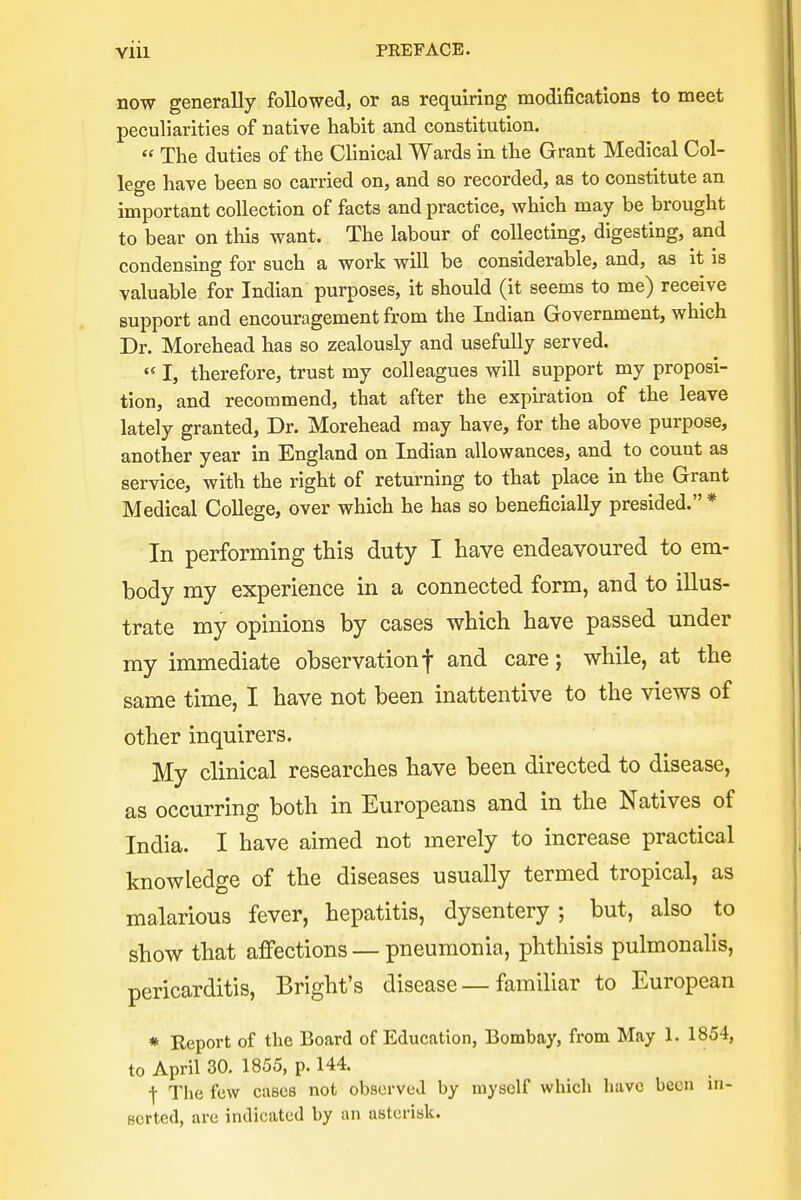 now generally followed, or as requiring modifications to meet peculiarities of native habit and constitution.  The duties of the Clinical Wards in the Grant Medical Col- lege have been so carried on, and so recorded, as to constitute an important collection of facts and practice, which may be brought to bear on this want. The labour of collecting, digesting, and condensing for such a work will be considerable, and, as it is valuable for Indian purposes, it should (it seems to me) receive support and encouragement from the Indian Government, which Dr. Morehead has so zealously and usefully served. (S I, therefore, trust my colleagues will support my proposi- tion, and recommend, that after the expiration of the leave lately granted, Dr. Morehead may have, for the above purpose, another year in England on Indian allowances, and to count as service, with the right of returning to that place in the Grant Medical College, over which he has so beneficially presided. * In performing this duty I have endeavoured to em- body my experience in a connected form, and to illus- trate my opinions by cases which have passed under my immediate observation f and care j while, at the same time, I have not been inattentive to the views of other inquirers. My clinical researches have been directed to disease, as occurring both in Europeans and in the Natives of India. I have aimed not merely to increase practical knowledge of the diseases usually termed tropical, as malarious fever, hepatitis, dysentery; but, also to show that affections — pneumonia, phthisis pulmonalis, pericarditis, Bright's disease — familiar to European * Report of the Board of Education, Bombay, from May 1. 1854, to April 30. 1855, p. 144. •j- The few cases not observed by myself which have been in- serted, are indicated by an asterisk.