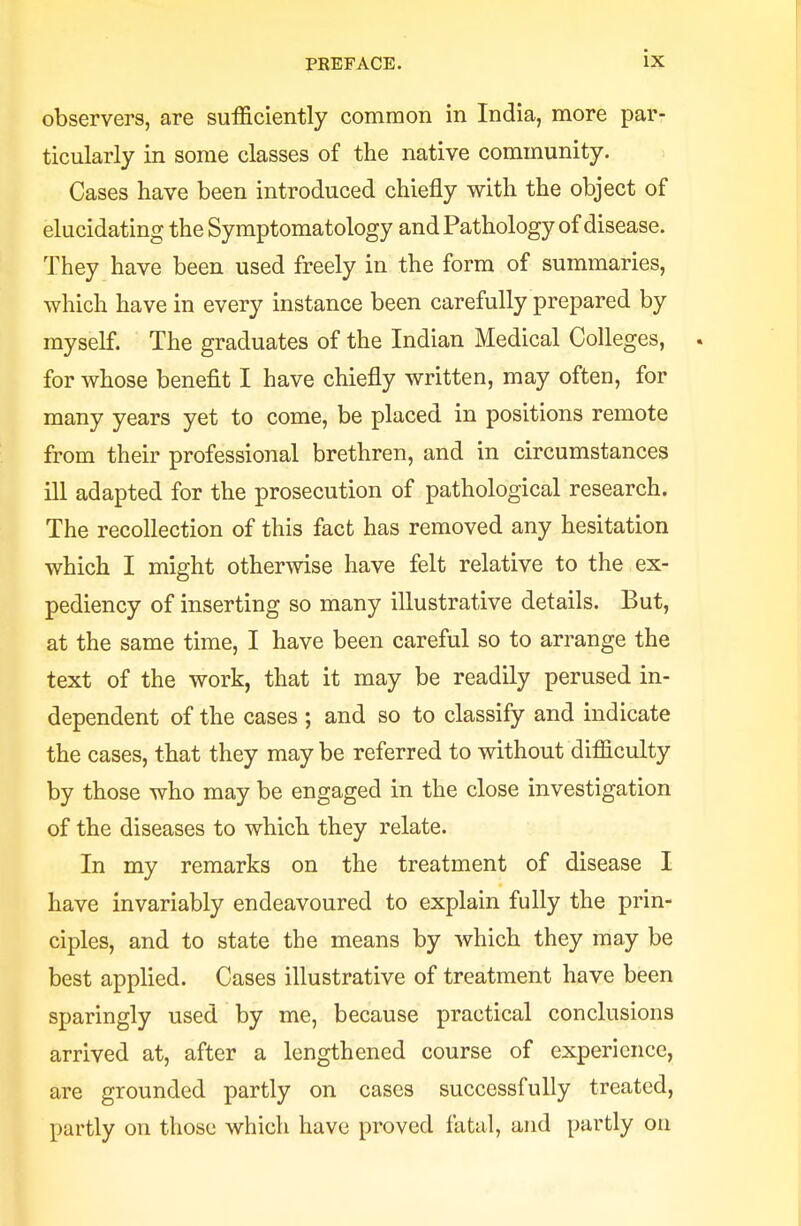 observers, are sufficiently common in India, more par- ticularly in some classes of the native community. Cases have been introduced chiefly with the object of elucidating the Symptomatology and Pathology of disease. They have been used freely in the form of summaries, which have in every instance been carefully prepared by myself. The graduates of the Indian Medical Colleges, . for whose benefit I have chiefly written, may often, for many years yet to come, be placed in positions remote from their professional brethren, and in circumstances ill adapted for the prosecution of pathological research. The recollection of this fact has removed any hesitation which I might otherwise have felt relative to the ex- pediency of inserting so many illustrative details. But, at the same time, I have been careful so to arrange the text of the work, that it may be readily perused in- dependent of the cases ; and so to classify and indicate the cases, that they may be referred to without difficulty by those who may be engaged in the close investigation of the diseases to which they relate. In my remarks on the treatment of disease I have invariably endeavoured to explain fully the prin- ciples, and to state the means by which they may be best applied. Cases illustrative of treatment have been sparingly used by me, because practical conclusions arrived at, after a lengthened course of experience, are grounded partly on cases successfully treated, partly on those which have proved fatal, and partly oil