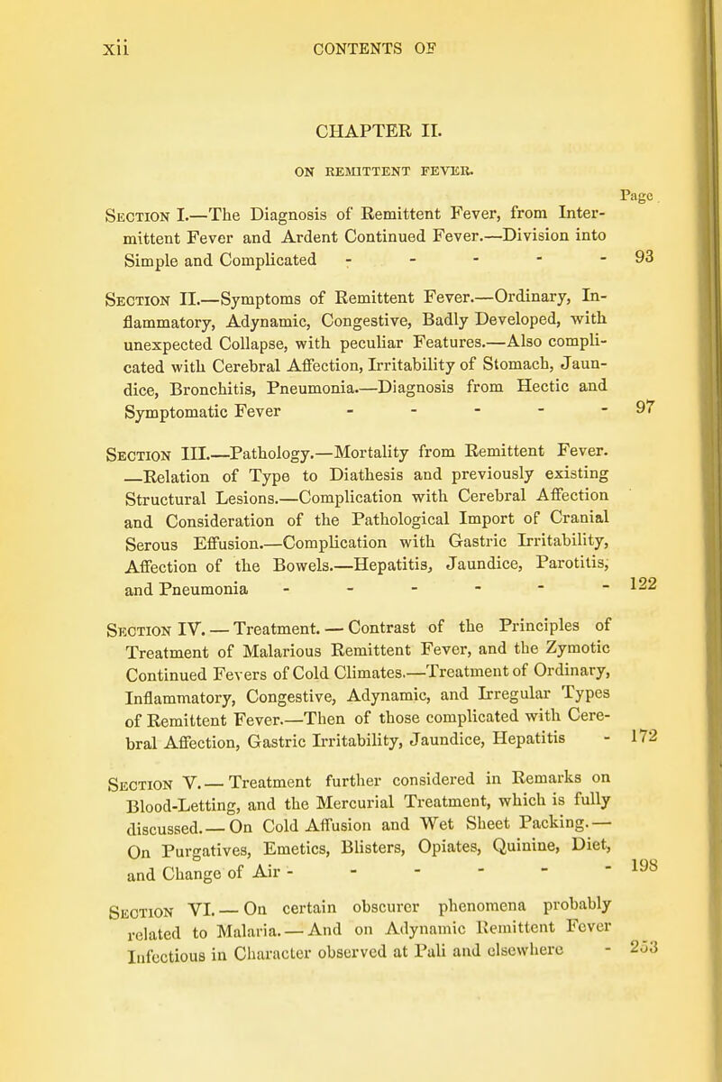 CHAPTER II. ON REMITTENT FEVER. Page Section I.—The Diagnosis of Remittent Fever, from Inter- mittent Fever and Ardent Continued Fever.—Division into Simple and Complicated 7 - - - - 93 Section II.—Symptoms of Remittent Fever.—Ordinary, In- flammatory, Adynamic, Congestive, Badly Developed, with unexpected Collapse, with peculiar Features.—Also compli- cated with Cerebral Affection, Irritability of Stomach, Jaun- dice, Bronchitis, Pneumonia.—Diagnosis from Hectic and Symptomatic Fever - - - - - 97 Section III.—Pathology.—Mortality from Remittent Fever. —Relation of Type to Diathesis and previously existing Structural Lesions.—Complication with Cerebral Affection and Consideration of the Pathological Import of Cranial Serous Effusion.—Complication with Gastric Irritability, Affection of the Bowels.—Hepatitis, Jaundice, Parotitis, and Pneumonia - - - - -122 Section IV. — Treatment. — Contrast of the Principles of Treatment of Malarious Remittent Fever, and the Zymotic Continued Fevers of Cold Climates.—Treatment of Ordinary, Inflammatory, Congestive, Adynamic, and Irregular Types of Remittent Fever.—Then of those complicated with Cere- bral Affection, Gastric Irritability, Jaundice, Hepatitis - 172 Section V. — Treatment further considered in Remarks on Blood-Letting, and the Mercurial Treatment, which is fully discussed.—On Cold Affusion and Wet Sheet Packing.— On Purgatives, Emetics, Blisters, Opiates, Quinine, Diet, and Change of Air - Section VI. On certain obscurer phenomena probably related to Malaria. —And on Adynamic Remittent Fever Infectious in Character observed at Pali and elsewhere - 203 198