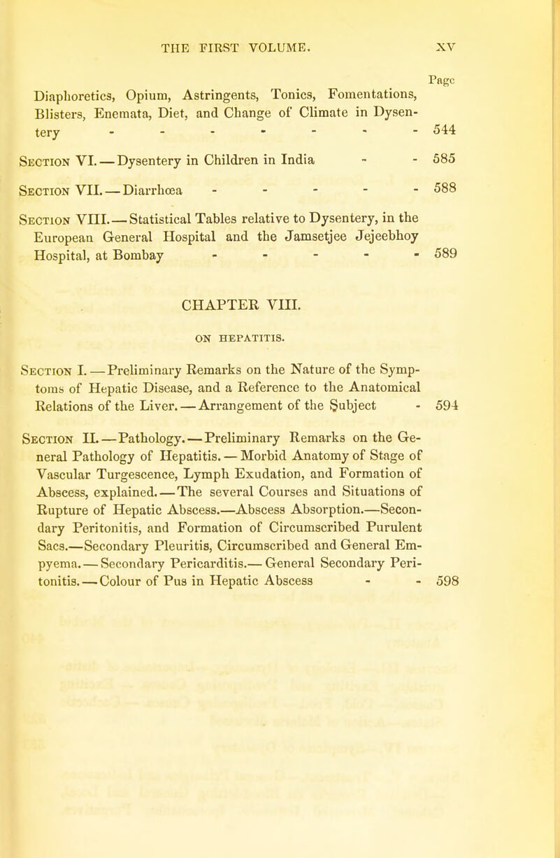 Page Diaphoretics, Opium, Astringents, Tonics, Fomentations, Blisters, Enemata, Diet, and Change of Climate in Dysen- tery - - - - - - - 544 Section VI. — Dysentery in Children in India - - 585 Section VII. — Diarrhoea - 588 Section VIII Statistical Tables relative to Dysentery, in the European General Hospital and the Jamsetjee Jejeebhoy Hospital, at Bombay ..... 589 CHAPTER VIII. ON HEPATITIS. Section L—Preliminary Remarks on the Nature of the Symp- toms of Hepatic Disease, and a Reference to the Anatomical Relations of the Liver. — Arrangement of the Subject - 594 Section IL—Pathology. — Preliminary Remarks on the Ge- neral Pathology of Hepatitis. — Morbid Anatomy of Stage of Vascular Turgescence, Lymph Exudation, and Formation of Abscess, explained.—The several Courses and Situations of Rupture of Hepatic Abscess.—Abscess Absorption.—Secon- dary Peritonitis, and Formation of Circumscribed Purulent Sacs.—Secondary Pleuritis, Circumscribed and General Em- pyema.— Secondary Pericarditis.— General Secondary Peri- tonitis. — Colour of Pus in Hepatic Abscess - - 598