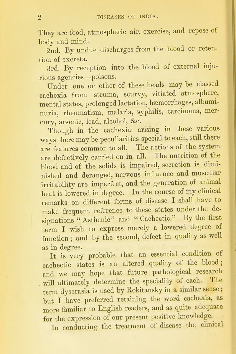 They are food, atmospheric air, exercise, and repose of body and mind. 2nd. By undue discharges from the blood or reten- tion of excreta. 3rd. By reception into the blood of external inju- rious agencies—poisons. Under one or other of these heads may be classed cachexia from struma, scurvy, vitiated atmosphere, mental states, prolonged lactation, hemorrhages, albumi- nuria, rheumatism, malaria, syphilis, carcinoma, mer- cury, arsenic, lead, alcohol, &c. Though in the cachexias arising in these various ways there maybe peculiarities special to each, still there are features common to all. The actions of the system are defectively carried on in all. The nutrition of the blood and of the solids is impaired, secretion is dimi- nished and deranged, nervous influence and muscular irritability are imperfect, and the generation of animal heat is lowered in degree. In the course of my clinical remarks on different forms of disease I shall have to make frequent reference to these states under the de- signations Asthenic and Cachectic. By the first term I wish to express merely a lowered degree of function; and by the second, defect in quality as well as in degree. It is very probable that an essential condition of cachectic states is an altered quality of the blood; and we may hope that future pathological research will ultimately determine the speciality of each. The term dyscrasia is used by Rokitansky in a similar sense; but I have preferred retaining the word cachexia, as more familiar to English readers, and as quite adequate for the expression of our present positive knowledge^ In conducting the treatment of disease the clinical