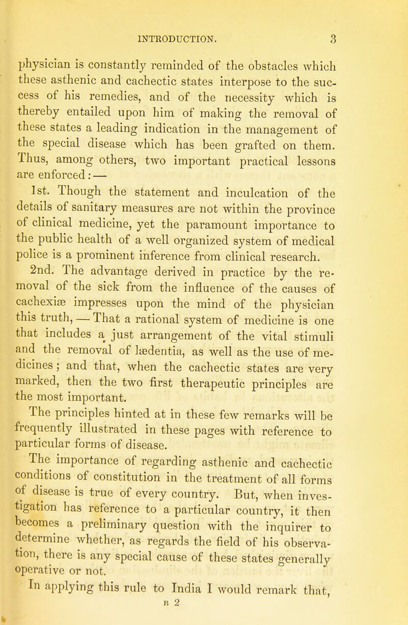 physician is constantly reminded of the obstacles which these asthenic and cachectic states interpose to the suc- cess of his remedies, and of the necessity which is thereby entailed upon him of making the removal of these states a leading indication in the management of the special disease which has been grafted on them. Thus, among others, two important practical lessons are enforced: — 1st. Though the statement and inculcation of the details of sanitary measures are not within the province of clinical medicine, yet the paramount importance to the public health of a well organized system of medical police is a prominent inference from clinical research. 2nd. The advantage derived in practice by the re- moval of the sick from the influence of the causes of cachexia? impresses upon the mind of the physician this truth, — That a rational system of medicine is one that includes a just arrangement of the vital stimuli and the removal of Itedentia, as well as the use of me- dicines ; and that, when the cachectic states are very marked, then the two first therapeutic principles are the most important. The principles hinted at in these few remarks will be frequently illustrated in these pages with reference to particular forms of disease. The importance of regarding asthenic and cachectic conditions of constitution in the treatment of all forms of disease is true of every country. But, when inves- tigation has reference to a particular country, it then becomes a preliminary question with the inquirer to determine whether, as regards the field of his observa- tion, there is any special cause of these states generally operative or not. In applying this rule to India I would remark that,