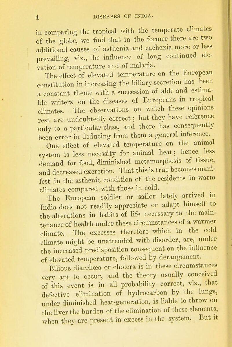 in comparing the tropical with the temperate climates of the globe, we find that in the former there are two additional causes of asthenia and cachexia more or less prevailing, viz., the influence of long continued ele- vation of temperature and of malaria. The effect of elevated temperature on the European constitution in increasing the biliary secretion has been a constant theme with a succession of able and estima- ble writers on the diseases of Europeans in tropical climates. The observations on which these opinions rest are undoubtedly correct; but they have reference only to a particular class, and there has consequently been error in deducing from them a general inference. One effect of elevated temperature on the animal system is less necessity for animal heat; hence less demand for food, diminished metamorphosis of tissue, and decreased excretion. That this is true becomes mani- fest in the asthenic condition of the residents in warm climates compared with those in cold. The European soldier or sailor lately arrived in India does not readily appreciate or adapt himself to the alterations in habits of life necessary to the main- tenance of health under these circumstances of a warmer climate. The excesses therefore which in the cold climate might be unattended with disorder, are, under the increased predisposition consequent on the influence of elevated temperature, followed by derangement. Bilious diarrhoea or cholera is in these circumstances very apt to occur, and the theory usually conceived of this event is in all probability correct, viz., that defective elimination of hydrocarbon by the lungs, under diminished heat-generation, is liable to throw on the liver the burden of the elimination of these elements, when they are present in excess in the system. But it