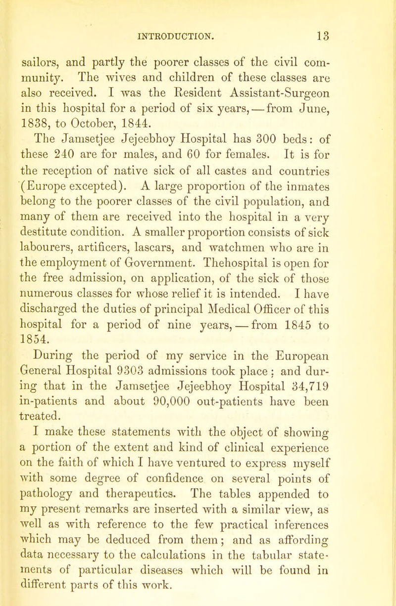 sailors, and partly the poorer classes of the civil com- munity. The wives and children of these classes are also received. I was the Resident Assistant-Surgeon in this hospital for a period of six years, — from June, 1838, to October, 1844. The Jamsetjee Jejeebhoy Hospital has 300 beds: of these 240 are for males, and 60 for females. It is for the reception of native sick of all castes and countries (Europe excepted). A large proportion of the inmates beloug to the poorer classes of the civil population, and many of them are received into the hospital in a very destitute condition. A smaller proportion consists of sick labourers, artificers, lascars, and watchmen who are in the employment of Government. Thehospital is open for the free admission, on application, of the sick of those numerous classes for whose relief it is intended. I have discharged the duties of principal Medical Officer of this hospital for a period of nine years, — from 1845 to 1854. During the period of my service in the European General Hospital 9303 admissions took place : and dur- ing that in the Jamsetjee Jejeebhoy Hospital 34,719 in-patients and about 90,000 out-patients have been treated. I make these statements with the object of showing a portion of the extent and kind of clinical experience on the faith of which I have ventured to express myself with some degree of confidence on several points of pathology and therapeutics. The tables appended to my present remarks are inserted with a similar view, as well as with reference to the few practical inferences which may be deduced from them; and as affording data necessary to the calculations in the tabular state- ments of particular diseases which will be found in different parts of this work.