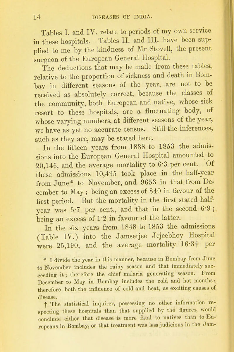 Tables I. and IV. relate to periods of my own service in these hospitals. Tables II. and III. have been sup- plied to me by the kindness of Mr Stovell, the present surgeon of the European General Hospital. The deductions that may be made from these tables, relative to the proportion of sickness and death in Bom- bay in different seasons of the year, are not to be received as absolutely correct, because the classes of the community, both European and native, whose sick resort to these hospitals, are a fluctuating body, of whose varying numbers, at different seasons of the year, we have as yet no accurate census. Still the inferences, such as they are, may be stated here. In the fifteen years from 1838 to 1853 the admis- sions into the European General Hospital amounted to 20,146, and the average mortality to 6-3 per cent. Of these admissions 10,495 took place in the half-year from June* to November, and 9653 in that from De- cember to May; being an excess of 840 in favour of the first period. But the mortality in the first stated half- year was 5-7 per cent., and that in the second 6-9; being an excess of 1-2 in favour of the latter. In the six years from 1848 to 1853 the admissions (Table IV.) into the Jamsetjee Jejeebhoy Hospital were 25,190, and the average mortality 16-3f per * I divide the year in this manner, because in Bombay from June to November includes the rainy season and that immediately suc- ceeding it; therefore the chief malaria generating season. From December to May in Bombay includes the cold and hot months; therefore both the influence of cold and heat, as exciting causes of disease. ■J- The statistical inquirer, possessing no other information re- specting these hospitals than that supplied by the figures, would conclude either that disease is more fatal to natives than to Eu- ropeans in Bombay, or that treatment was less judicious in the Jam-