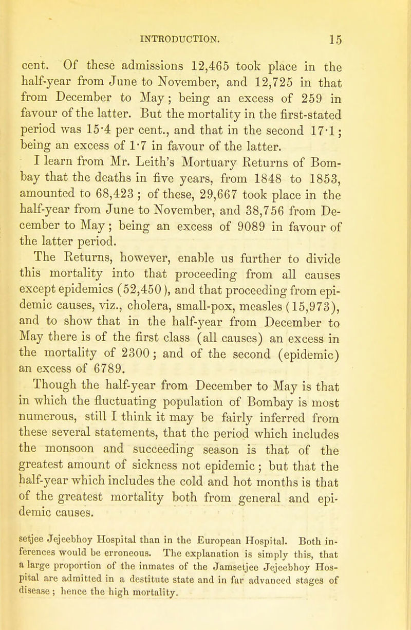 cent. Of these admissions 12,465 took place in the half-year from June to November, and 12,725 in that from December to May; being an excess of 259 in favour of the latter. But the mortality in the first-stated period was 15'4 per cent., and that in the second 17*1; being an excess of 1-7 in favour of the latter. I learn from Mr. Leith's Mortuary Returns of Bom- bay that the deaths in five years, from 1848 to 1853, amounted to 68,423 ; of these, 29,667 took place in the half-year from June to November, and 38,756 from De- cember to May; being an excess of 9089 in favour of the latter period. The Returns, however, enable us further to divide this mortality into that proceeding from all causes except epidemics (52,450), and that proceeding from epi- demic causes, viz., cholera, small-pox, measles (15,973), and to show that in the half-year from December to May there is of the first class (all causes) an excess in the mortality of 2300; and of the second (epidemic) an excess of 6789. Though the half-year from December to May is that in which the fluctuating population of Bombay is most numerous, still I think it may be fairly inferred from these several statements, that the period which includes the monsoon and succeeding season is that of the greatest amount of sickness not epidemic ; but that the half-year which includes the cold and hot months is that of the greatest mortality both from general and epi- demic causes. setjee Jejeebhoy Hospital than in the European Hospital. Both in- ferences would be erroneous. The explanation is simply this, that a large proportion of the inmates of the Jamsetjee Jejeebhoy Hos- pital are admitted in a destitute state and in far advanced stages of disease ; hence the high mortality.