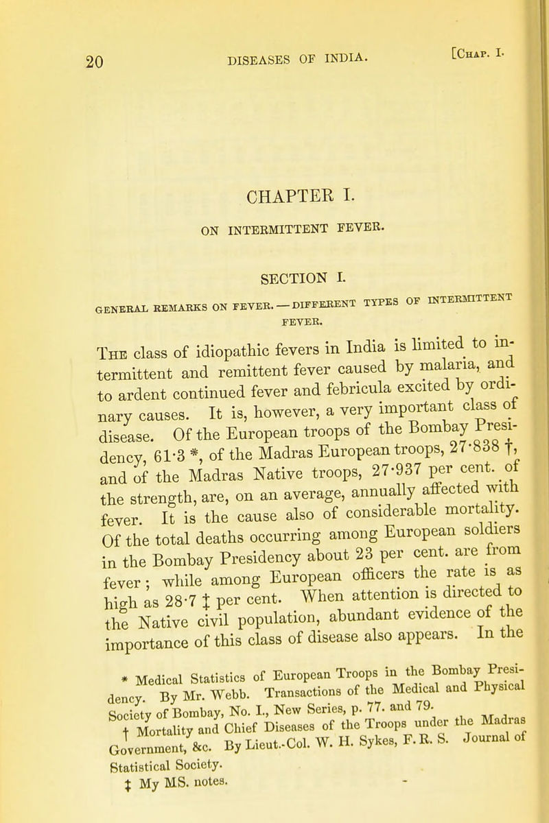 CHAPTER I. ON INTERMITTENT FEVER. SECTION L GENERAL REMARKS ON FEVER. DIFFERENT TYPES OF INTERMITTENT FEVER. The class of idiopathic fevers in India is limited to in- termittent and remittent fever caused by malaria, and to ardent continued fever and febricula excited by ordi- nary causes. It is, however, a very important class ot disease. Of the European troops of the Bombay Presi- dency 61-3 *, of the Madras European troops, 27-858 f> and of the Madras Native troops, 27-937 per cent of the strength, are, on an average, annually affected with fever. It is the cause also of considerable mortality. Of the total deaths occurring among European soldiers in the Bombay Presidency about 23 per cent, are from fever; while among European officers the rate is as high as 28-7 % per cent. When attention is directed to the Native civil population, abundant evidence of the importance of this class of disease also appears. In the * Medical Statistics of European Troops in the Bombay Presi- dency By Mr. Webb. Transactions of the Medical and Physmal Society of Bombay, No. I., New Series, p. 77. and 79. ^M^Oity and Chief Diseases of the Troops under the Madras Government, &c. By Lieut.-Col. W. H. Sykes, F. R. S. Journal of Statistical Society. % My MS. notes.