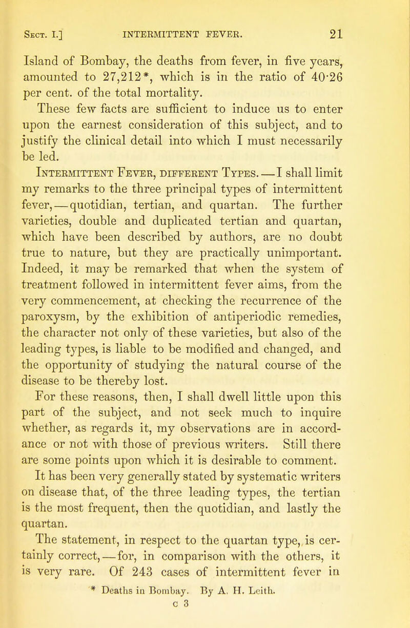 Island of Bombay, the deaths from fever, in five years, amounted to 27,212*, which is in the ratio of 40*26 per cent, of the total mortality. These few facts are sufficient to induce us to enter upon the earnest consideration of this subject, and to justify the clinical detail into which I must necessarily be led. Intermittent Fever, dieeerent Types.—I shall limit my remarks to the three principal types of intermittent fever, — quotidian, tertian, and quartan. The further varieties, double and duplicated tertian and quartan, which have been described by authors, are no doubt true to nature, but they are practically unimportant. Indeed, it may be remarked that when the system of treatment followed in intermittent fever aims, from the very commencement, at checking the recurrence of the paroxysm, by the exhibition of antiperiodic remedies, the character not only of these varieties, but also of the leading types, is liable to be modified and changed, and the opportunity of studying the natural course of the disease to be thereby lost. For these reasons, then, I shall dwell little upon this part of the subject, and not seek much to inquire whether, as regards it, my observations are in accord- ance or not with those of previous writers. Still there are some points upon which it is desirable to comment. It has been very generally stated by systematic writers on disease that, of the three leading types, the tertian is the most frequent, then the quotidian, and lastly the quartan. The statement, in respect to the quartan type, is cer- tainly correct,—for, in comparison with the others, it is very rare. Of 243 cases of intermittent fever in * Deaths in Bombay. By A, H. Leith.