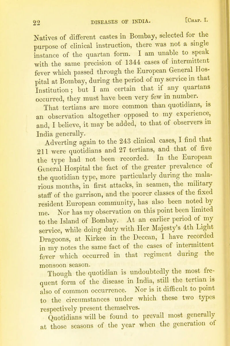 Natives of different castes in Bombay, selected for the purpose of clinical instruction, there was not a single instance of the quartan form. I am unable to speak with the same precision of 1344 cases of intermittent fever which passed through the European General Hos- pital at Bombay, during the period of my service in that Institution; but I am certain that if any quartans occurred, they must have been very few in number. That tertians are more common than quotidians, is an observation altogether opposed to my experience, and, I believe, it may be added, to that of observers m India generally. Adverting again to the 243 clinical cases, I find that 211 were quotidians and 27 tertians, and that of five the type had not been recorded. In the European General Hospital the fact of the greater prevalence of the quotidian type, more particularly during the mala- rious months, in first attacks, in seamen, the military staff of the garrison, and the poorer classes of the fixed resident European community, has also been noted by me. Nor has my observation on this point been limited to the Island of Bombay. At an earlier period of my service, while doing duty with Her Majesty's 4th Light Dragoons, at Kirkee in the Deccan, I have recorded in my notes the same fact of the cases of intermittent fever which occurred in that regiment during the monsoon season. Though the quotidian is undoubtedly the most fre- quent form of the disease in India, still the tertian is also of common occurrence. Nor is it difficult to point to the circumstances under which these two types respectively present themselves. Quotidians will be found to prevail most generally at those seasons of the year when the generation of