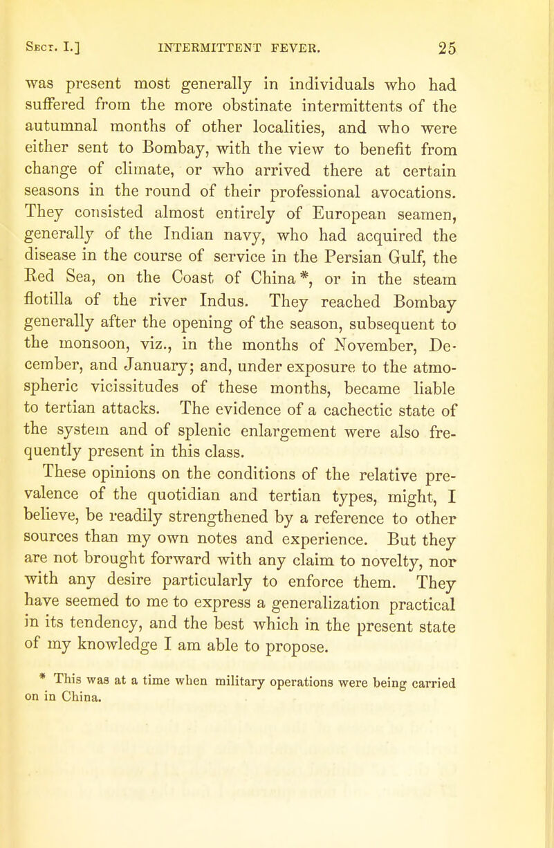 was present most generally in individuals who had suffered from the more obstinate intermittents of the autumnal months of other localities, and who were either sent to Bombay, with the view to benefit from change of climate, or who arrived there at certain seasons in the round of their professional avocations. They consisted almost entirely of European seamen, generally of the Indian navy, who had acquired the disease in the course of service in the Persian Gulf, the Red Sea, on the Coast of China* or in the steam flotilla of the river Indus. They reached Bombay generally after the opening of the season, subsequent to the monsoon, viz., in the months of November, De- cember, and January; and, under exposure to the atmo- spheric vicissitudes of these months, became liable to tertian attacks. The evidence of a cachectic state of the system and of splenic enlargement were also fre- quently present in this class. These opinions on the conditions of the relative pre- valence of the quotidian and tertian types, might, I believe, be readily strengthened by a reference to other sources than my own notes and experience. But they are not brought forward with any claim to novelty, nor with any desire particularly to enforce them. They have seemed to me to express a generalization practical in its tendency, and the best which in the present state of my knowledge I am able to propose. * This was at a time when military operations were being carried on in China.