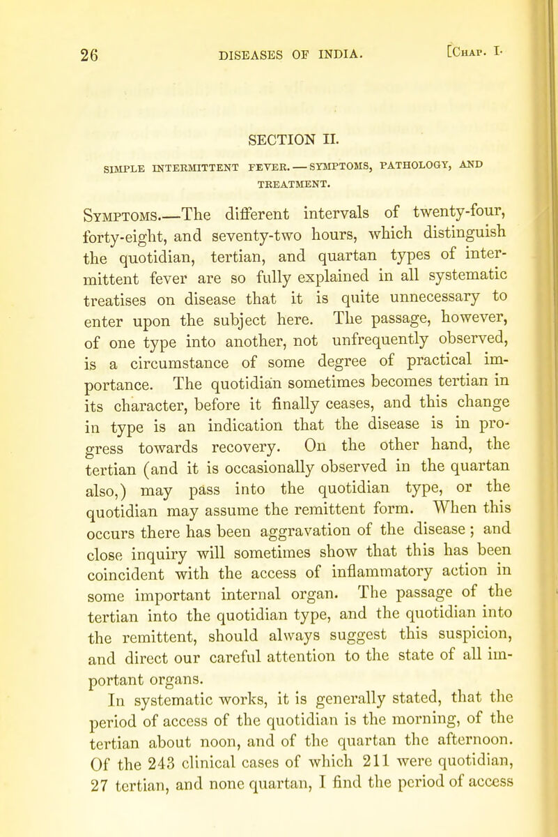 SECTION II. SIMPLE INTERMITTENT FEVER. — SYMPTOMS, PATHOLOGY, AND TREATMENT. Symptoms The different intervals of twenty-four, forty-eight, and seventy-two hours, which distinguish the quotidian, tertian, and quartan types of inter- mittent fever are so fully explained in all systematic treatises on disease that it is quite unnecessary to enter upon the subject here. The passage, however, of one type into another, not unfrequently observed, is a circumstance of some degree of practical im- portance. The quotidian sometimes becomes tertian in its character, before it finally ceases, and this change in type is an indication that the disease is in pro- gress towards recovery. On the other hand, the tertian (and it is occasionally observed in the quartan also,) may pass into the quotidian type, or the quotidian may assume the remittent form. When this occurs there has been aggravation of the disease ; and close inquiry will sometimes show that this has been coincident with the access of inflammatory action in some important internal organ. The passage of the tertian into the quotidian type, and the quotidian into the remittent, should always suggest this suspicion, and direct our careful attention to the state of all im- portant organs. In systematic works, it is generally stated, that the period of access of the quotidian is the morning, of the tertian about noon, and of the quartan the afternoon. Of the 243 clinical cases of which 211 were quotidian, 27 tertian, and none quartan, I find the period of access