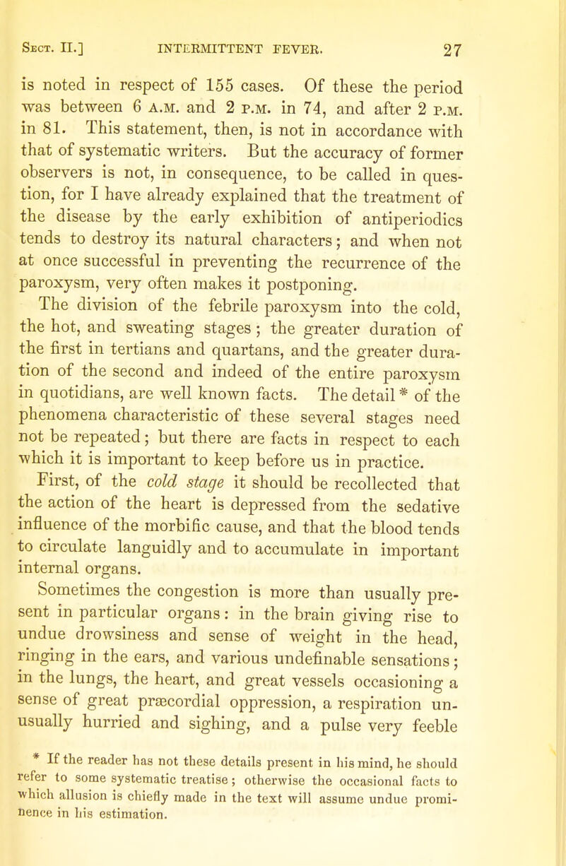 is noted in respect of 155 cases. Of these the period was between 6 a.m. and 2 p.m. in 74, and after 2 p.m. in 81. This statement, then, is not in accordance with that of systematic writers. But the accuracy of former observers is not, in consequence, to be called in ques- tion, for I have already explained that the treatment of the disease by the early exhibition of antiperiodics tends to destroy its natural characters; and when not at once successful in preventing the recurrence of the paroxysm, very often makes it postponing. The division of the febrile paroxysm into the cold, the hot, and sweating stages ; the greater duration of the first in tertians and quartans, and the greater dura- tion of the second and indeed of the entire paroxysm in quotidians, are well known facts. The detail * of the phenomena characteristic of these several stages need not be repeated; but there are facts in respect to each which it is important to keep before us in practice. First, of the cold stage it should be recollected that the action of the heart is depressed from the sedative influence of the morbific cause, and that the blood tends to circulate languidly and to accumulate in important internal organs. Sometimes the congestion is more than usually pre- sent in particular organs: in the brain giving rise to undue drowsiness and sense of weight in the head, ringing in the ears, and various undefinable sensations; in the lungs, the heart, and great vessels occasioning a sense of great precordial oppression, a respiration un- usually hurried and sighing, and a pulse very feeble * If the reader has not these details present in his mind, he should refer to some systematic treatise; otherwise the occasional facts to which allusion is chiefly made in the text will assume undue promi- nence in his estimation.