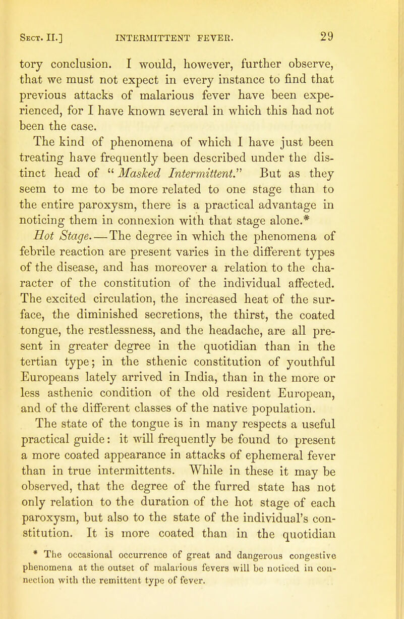tory conclusion. I would, however, further observe, that we must not expect in every instance to find that previous attacks of malarious fever have been expe- rienced, for I have known several in which this had not been the case. The kind of phenomena of which I have just been treating have frequently been described under the dis- tinct head of Mashed Intermittent. But as they seem to me to be more related to one stage than to the entire paroxysm, there is a practical advantage in noticing them in connexion with that stage alone.* Hot Stage—The degree in which the phenomena of febrile reaction are present varies in the different types of the disease, and has moreover a relation to the cha- racter of the constitution of the individual affected. The excited circulation, the increased heat of the sur- face, the diminished secretions, the thirst, the coated tongue, the restlessness, and the headache, are all pre- sent in greater degree in the quotidian than in the tertian type; in the sthenic constitution of youthful Europeans lately arrived in India, than in the more or less asthenic condition of the old resident European, and of the different classes of the native population. The state of the tongue is in many respects a useful practical guide: it will frequently be found to present a more coated appearance in attacks of ephemeral fever than in true intermittents. While in these it may be observed, that the degree of the furred state has not only relation to the duration of the hot stage of each paroxysm, but also to the state of the individual's con- stitution. It is more coated than in the quotidian * The occasional occurrence of great and dangerous congestive phenomena at the outset of malarious fevers will be noticed in con- nection with the remittent type of fever.