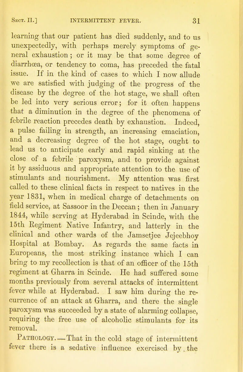 learning that our patient has died suddenly, and to us unexpectedly, with perhaps merely symptoms of ge- neral exhaustion; or it may be that some degree of diarrhoea, or tendency to coma, has preceded the fatal issue. If in the kind of cases to which I now allude we are satisfied with judging of the progress of the disease by the degree of the hot stage, we shall often be led into very serious error; for it often happens that a diminution in the degree of the phenomena of febrile reaction precedes death by exhaustion. Indeed, a pulse failing in strength, an increasing emaciation, and a decreasing degree of the hot stage, ought to lead us to anticipate early and rapid sinking at the close of a febrile paroxysm, and to provide against it by assiduous and appropriate attention to the use of stimulants and nourishment. My attention was first called to these clinical facts in respect to natives in the year 1831, when in medical charge of detachments on field service, at Sassoor in the Deccan ; then in January 1844, while serving at Hyderabad in Scinde, with the 15th Eegiment Native Infantry, and latterly in the clinical and other wards of the Jamsetjee Jejeebhoy Hospital at Bombay. As regards the same facts in Europeans, the most striking instance which I can bring to my recollection is that of an officer of the 15th regiment at Gharra in Scinde. He had suffered some months previously from several attacks of intermittent fever while at Hyderabad. I saw him during the re- currence of an attack at Gharra, and there the single paroxysm was succeeded by a state of alarming collapse, requiring the free use of alcoholic stimulants for its removal. Pathology.—That in the cold stage of intermittent fever there is a sedative influence exercised by. the