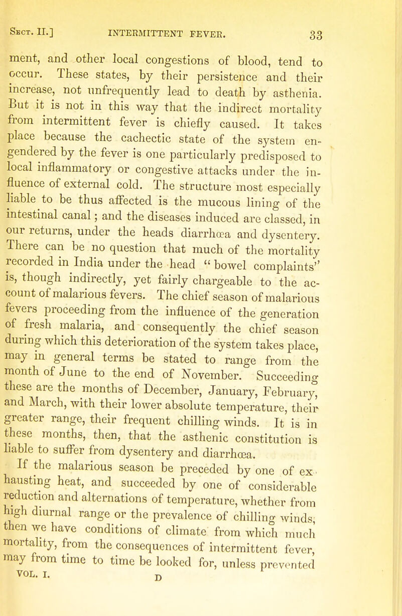 ment, and other local congestions of blood, tend to occur. These states, by their persistence and their increase, not imfrequently lead to death by asthenia. But it is not in this way that the indirect mortality from intermittent fever is chiefly caused. It takes place because the cachectic state of the system en- gendered by the fever is one particularly predisposed to local inflammatory or congestive attacks under the in- fluence of external cold. The structure most especially liable to be thus affected is the mucous lining of the intestinal canal; and the diseases induced are classed, in our returns, under the heads diarrhoea and dysentery. There can be no question that much of the mortality recorded in India under the head  bowel complaints is, though indirectly, yet fairly chargeable to the ac- count of malarious fevers. The chief season of malarious fevers proceeding from the influence of the generation of fresh malaria, and consequently the chief season during which this deterioration of the system takes place, may in general terms be stated to range from the month of June to the end of November. Succeeding these are the months of December, January, February^ and March, with their lower absolute temperature, their greater range, their frequent chilling winds. It is in these months, then, that the asthenic constitution is liable to suffer from dysentery and diarrhoea. If the malarious season be preceded by one of ex . one of considerable reduction and alternations of temperature, whether from high diurnal range or the prevalence of chilling winds then we have conditions of climate from which much mortality, from the consequences of intermittent fever, may from time to time be looked for, unless prevented VOL. I. D