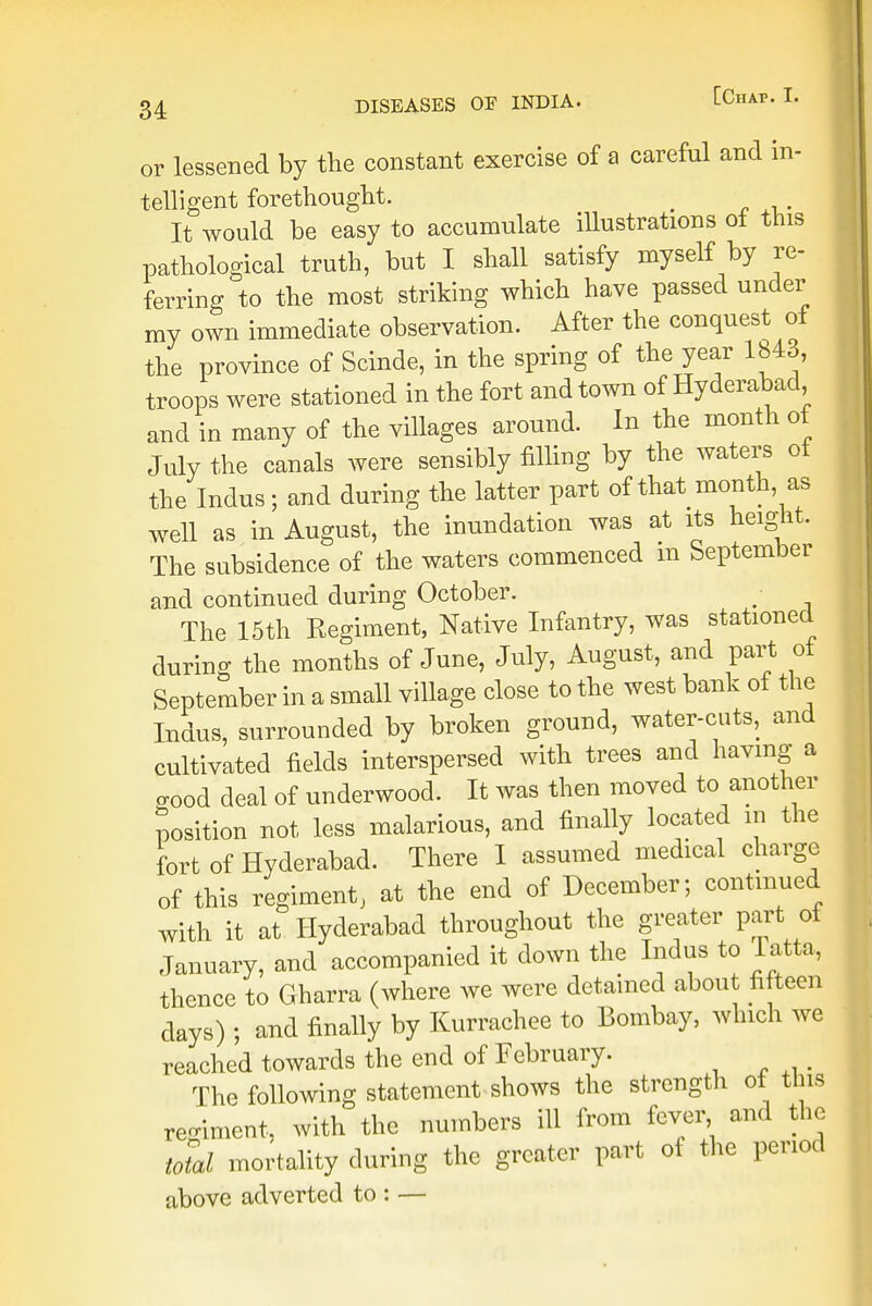 or lessened by the constant exercise of a careful and in- telligent forethought. < It would be easy to accumulate illustrations of this pathological truth, but I shall satisfy myself by re- ferring to the most striking which have passed under my own immediate observation. After the conquest of the province of Scinde, in the spring of the year 1843, troops were stationed in the fort and town of Hyderabad and in many of the villages around. In the month of July the canals were sensibly filling by the waters of the Indus; and during the latter part of that month as well as in August, the inundation was at its height. The subsidence of the waters commenced in September and continued during October. ; The 15th Regiment, Native Infantry, was stationed during the months of June, July, August, and part of September in a small village close to the west bank of the Indus, surrounded by broken ground, water-cuts, and cultivated fields interspersed with trees and having a <W deal of underwood. It was then moved to another position not less malarious, and finally located m the fort of Hyderabad. There I assumed medical charge of this regiment, at the end of December; continued with it at Hyderabad throughout the greater part of January, and accompanied it down the Indus to Tatta, thence to Gharra (where we were detained about fifteen days) ; and finally by Kurrachee to Bombay, which we reached towards the end of February. The following statement shows the strength ot tins regiment, with the numbers ill from fever and the total mortality during the greater part of the period above adverted to : —