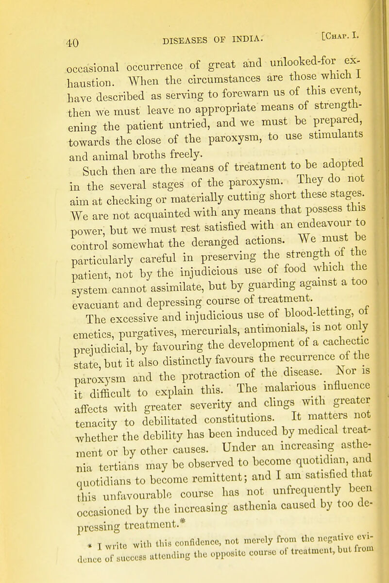 occasional occurrence of great and unlooked-for ex- haustion. When the circumstances are those which 1 have described as serving to forewarn us of this event, then we must leave no appropriate means of strength- ening the patient untried, and we must be prepared, towards the close of the paroxysm, to use stimulants and animal broths freely. Such then are the means of treatment to be adopted in the several stages of the paroxysm. They do not aim at checking or materially cutting short these stages. We are not acquainted with any means that possess this power, but we must rest satisfied with an endeavour to control somewhat the deranged actions. We must be particularly careful in preserving the strength of he patient, not by the injudicious use of food which the system cannot assimilate, but by guarding against a too evacuant and depressing course of treatment. The excessive and injudicious use of blood-letting, oi emetics, purgatives, mercurials, antimonials is not only prejudicial, by favouring the development of a cachectic state, but it also distinctly favours the recurrence of the paroxysm and the protraction of the disease. Tsor is it difficult to explain this. The malarious influence, affects with greater severity and clings with greater tenacity to debilitated constitutions It matters not whether the debility has been induced by medical treat- ment or by other causes. Under an increasing asthe- nia tertians may be observed to become quotidian and quotidians to become remittent; and I am satisfied that tins unfavourable course has not unfrequently been occasioned by the increasing asthenia caused by too de- pressing treatment.* * T write with this confidence, not merely from the negative evi, de J of Hess attending the opposite course of treatment, but from