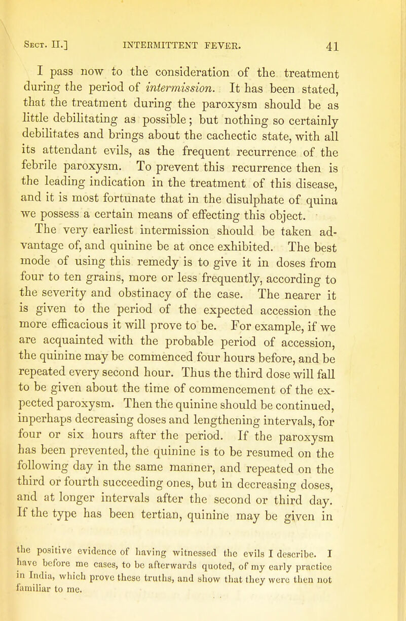 I pass now to the consideration of the treatment during the period of intermission. It has been stated, that the treatment during the paroxysm should be as little debilitating as possible; but nothing so certainly debilitates and brings about the cachectic state, with all its attendant evils, as the frequent recurrence of the febrile paroxysm. To prevent this recurrence then is the leading indication in the treatment of this disease, and it is most fortunate that in the disulphate of quina we possess a certain means of effecting this object. The very earliest intermission should be taken ad- vantage of, and quinine be at once exhibited. The best mode of using this remedy is to give it in doses from four to ten grains, more or less frequently, according to the severity and obstinacy of the case. The nearer it is given to the period of the expected accession the more efficacious it will prove to be. For example, if we are acquainted with the probable period of accession, the quinine may be commenced four hours before, and be repeated every second hour. Thus the third dose will fall to be given about the time of commencement of the ex- pected paroxysm. Then the quinine should be continued, inperhaps decreasing doses and lengthening intervals, for four or six hours after the period. If the paroxysm has been prevented, the quinine is to be resumed on the following day in the same manner, and repeated on the third or fourth succeeding ones, but in decreasing doses, and at longer intervals after the second or third day. If the type has been tertian, quinine may be given in the positive evidence of having witnessed the evils I describe. I have before me cases, to be afterwards quoted, of my early practice in India, which prove these truths, and show that they were then not familiar to me.