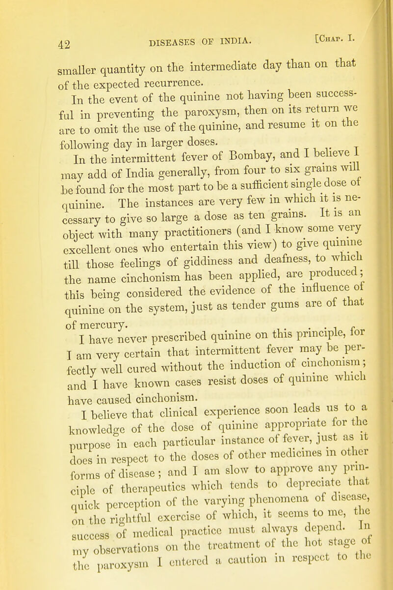 smaller quantity on the intermediate day than on that of the expected recurrence. In the event of the quinine not having been success- ful in preventing the paroxysm, then on its return we are to omit the use of the quinine, and resume it on the following day in larger doses. In the intermittent fever of Bombay, and I believe 1 may add of India generally, from four to six grams will be found for the most part to be a sufficient single dose ot quinine. The instances are very few in which it is ne- cessary to give so large a dose as ten grains. It is an object with many practitioners (and I know some very excellent ones who entertain this view) to give quinine till those feelings of giddiness and deafness, to which the name cinchonism has been applied, are produced; this being considered the evidence of the influence of quinine on the system, just as tender gums are of that of mercury. . . f I have never prescribed quinine on this principle, lor I am very certain that intermittent fever may be per- fectly well cured without the induction of cinchonism; and I have known cases resist doses of quinine which have caused cinchonism. I believe that clinical experience soon leads us to a knowledge of the dose of quinine appropriate for the purpose in each particular instance of fever, just as it does in respect to the doses of other medicines m other forms of disease; and I am slow to approve any prin- ciple of therapeutics which tends to depreciate that quick perception of the varying phenomena of disease, on the rightful exercise of which, it seems to me, the success of medical practice must always depend, in ^ observations on the treatment of the hot stage£ the paroxysm I entered a caution in respect to the