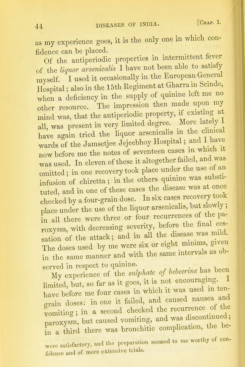 as my experience goes, it is the only one in which con- fidence can be placed. e Of the antiperiodic properties in intermittent lever of the liquor arsenicalis I have not been able to satisfy myself. I used it occasionally in the European General Hospital; also in the 15th Kegiment at Gharra in Scmde, when a deficiency in the supply of quinine left me no other resource. The impression then made upon my mind was, that the antiperiodic property, ^ existing at all, was present in very limited degree. More lately 1 have again tried the liquor arsenicalis in the clmicaL wards of the Jamsetjee Jejeebhoy Hospital; and I have now before me the notes of seventeen cases m which it was used. In eleven of these it altogether failed, and was omitted; in one recovery took place under the use of an infusion of chiretta; in the others quinine was substi- tuted, and in one of these cases the disease was at once checked by a four-grain dose. In six cases recovery took place under the use of the liquor arsenicalis, but slowly , in all there were three or four recurrences of the pa- roxysm, with decreasing severity, before the final ces- sation of the attack; and in all the disease was mild The doses used by me were six or eighty mmims, give* in the same manner and with the same intervals as ob- served in respect to quinine. My experience of the sulphate of bebemm has been limited, but, so far as it goes, it is not encouraging. I have before me four cases in which it was used in ten- gram doses: in one it failed, and caused nausea and vomiting; in a second checked the recurrence ot the paroxysm but caused vomiting, and was discontamed; in a third there was bronchitic complication, the bc- were .^factory, «ud the predion seemed to me worthy of con. lidonco »nd of more extensive trials.