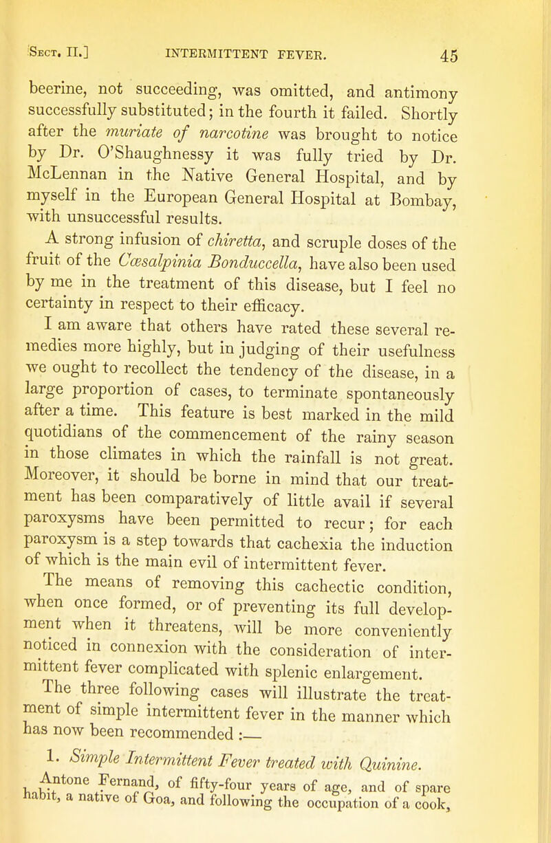 beerine, not succeeding, was omitted, and antimony successfully substituted; in the fourth it failed. Shortly after the muriate of narcotine was brought to notice by Dr. O'Shaughnessy it was fully tried by Dr. McLennan in the Native General Hospital, and by myself in the European General Hospital at Bombay, with unsuccessful results. A strong infusion of chiretta, and scruple closes of the fruit of the Cwsalpinia Bonduccetta, have also been used by me in the treatment of this disease, but I feel no certainty in respect to their efficacy. I am aware that others have rated these several re- medies more highly, but in judging of their usefulness we ought to recollect the tendency of the disease, in a large proportion of cases, to terminate spontaneously after a time. This feature is best marked in the mild quotidians of the commencement of the rainy season in those climates in which the rainfall is not great. Moreover, it should be borne in mind that our treat- ment has been comparatively of little avail if several paroxysms have been permitted to recur; for each paroxysm is a step towards that cachexia the induction of which is the main evil of intermittent fever. The means of removing this cachectic condition, when once formed, or of preventing its full develop- ment when it threatens, will be more conveniently noticed in connexion with the consideration of inter- mittent fever complicated with splenic enlargement. The three following cases will illustrate the treat- ment of simple intermittent fever in the manner which has now been recommended : 1. Simple Intermittent Fever treated with Quinine. Antone Fernand, of fifty-four years of age, and of spare habit, a native of Goa, and following the occupation of a cook,