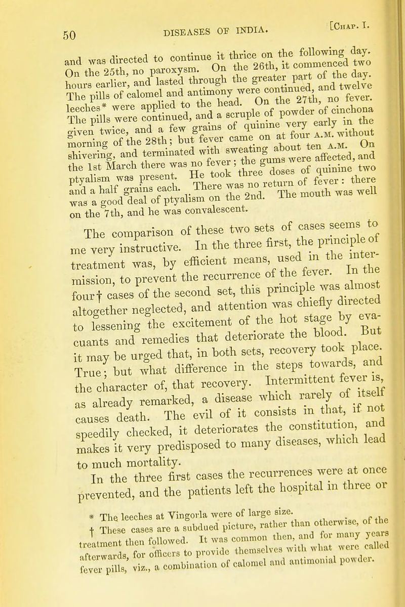 a»d was directed to continue H thriee on ft. Ma™& I S.« were applied to the head ^ 1taW*,rfno eve. The pills were continued, and a scruple of powtter o «iven twice, and a few grains of qmmne very oar 7 morning of the 28th; hut fever came on at fa « w.tnout SW, and terminated f -^t ^,^ on the 7th, and he was convalescent. The comparison of these two sets of cases seems to me very instructive. In the three first, the pnn^ treatment was, hy efficient means used m l he inter mission, to prevent the recurrence of the fever In the fourt cases of the second set, this principle was altogether neglected, and atteution was chiefly directed o lessening Ihe excitement of the hot stage!y eva- cuants aud remedies that deteriorate the blood- But it may be urged that, in both sets, recovery took place. Ce but what difference in the steps towards, and The character of, that recovery. Inte— fever , as already remarked, a disease which causes death. The evil of it consists m ^ if not speedily checked, it deteriorates the constitution and makes it very predisposed to many diseases, which lead to much mortality. In the three first cases the recurrences were at once prevented, and the patients left the hospital m three or * The leeches at Vingorla were of large size. + These eases are a subdued picture, rather than otherwise, of the fern fTlS vis, a combination of calomd and ant.mon.al powder.