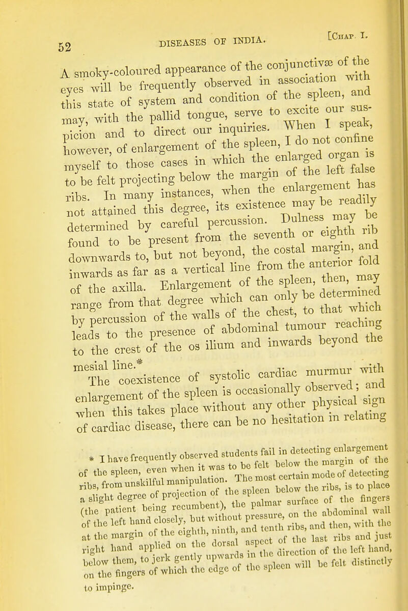 A. smoky-coloured appearance of the conjunctive of the tes will be frequently observed in association with I Z :1 of syslm and condition of the spleen and may with the pallid tongue, serve to excite our sus IS* and to direct our ^ my sell to those caseb * _ Jbe felt projecting below the margin rf the left M. mTv* Tn manv instances, when the eniarDemc atSnS tL degree, its --teuce niay be read.ty determined by careful percussion, ^n - may be rd Y^t rrlrmStand afavS line from the antermr fold of the axilla. Enlargement of the spleen, then may ranee from that degree which can only be determined rfercusln of the walls of the chest, to that which by percussion o aMominal tumour reaching 1:1^ oftlTos ilium and inwards beyond the mesial line * murmur with *Ibavefrequentlyob^^ of the spleen, even when it was detecting ribs, from unskilful mampulatmn; most cex ^ a slight degree of prqjection o theof the fingers (the patient being recumbent , the palmar sm u of the left band closely but without p^sm , or*ab ^ at the margin of the eighth, mnth, and tenth nbs a , ^ right hand applied on the dorsa sPcf °|r^n of tll0 lcft hand, to impinge.