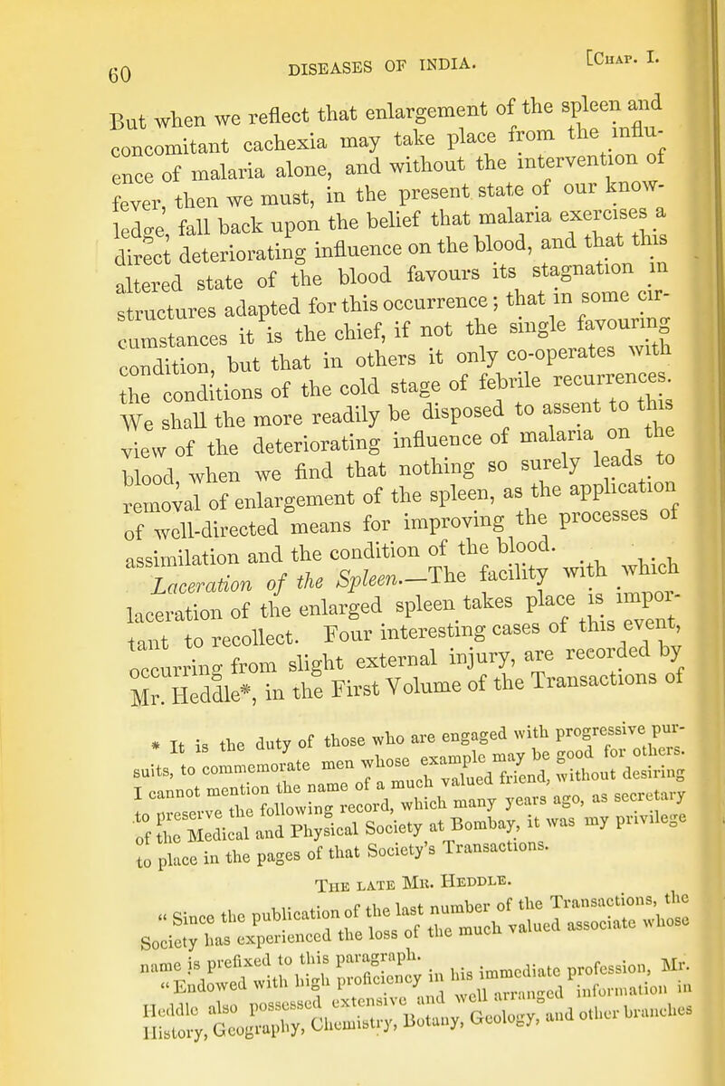 But when we refieet that enlargement of the spleen and concomitant cachexia may take place from the influ- ence of malaria alone, and withont the intervention of fever, then we most, in the present state of onr know- ledge fall back npon the belief that malaria exercises a dirS deteriorating influence on the blood, and that tins altered state of the blood favours its stagnation m I ructures adapted for this occurrence; that m some cir- c ™ Lees /is the chief, if not the single favouring condition, but that in others it only co-operates with Conditions of the eold stage of febrile recurrence. We shall the more readily be disposed to assent to th s view of the deteriorating influence of malaria on the Uood, when we find that nothing so surely leads to removal of enlargement of the spleen, as the application of will-directed means for improving the processes of assimilation and the condition of the blood.  Laceration of the Spleen.-^ facility w, h which laceration of the enlarged spleen takes place i^ impoi taut to recollect. Four interesting cases of this event occurring from slight external injury, are recorded by Mr Heddle* in the First Volume of the Transactions of to pkc? in the paSes of that Societ/s Transaction, The la.te Mn. Heddle.