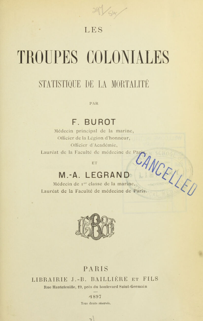 TROUPES COLONIALES PAR F. BUROT Médecin principal de la marine, Officier de la Légion d’honneur, Officier d’Académic, Lauréat de la Faculté de médecine de Pani ET M.-A. LEGRAND Médecin de ire classe de la marine, Lauréat de la Faculté de médecine de Paris. % 3P PARIS LIBRAIRIE J.-B. BAILLIÈRE et FILS Rue Hautefeuille, 19, près du boulevard SaiDt-Germain 4 897 Tous droits réservés.