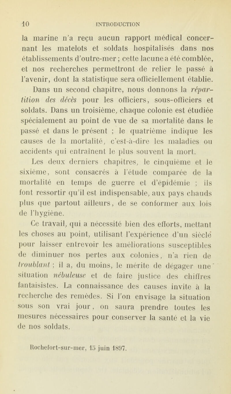 la marine n’a reçu aucun rapport médical concer¬ nant les matelots et soldats hospitalisés dans nos établissements d’outre-mer ; cette lacune a été comblée, et nos recherches permettront de relier le passé à l’avenir, dont la statistique sera officiellement établie. Dans un second chapitre, nous donnons la répar¬ tition des décès pour les officiers, sous-officiers et soldats. Dans un troisième, chaque colonie est étudiée spécialement au point de vue de sa mortalité dans le passé et dans le présent ; le quatrième indique les causes de la mortalité, c’est-à-dire les maladies ou accidents qui entraînent le plus souvent la mort. Les deux derniers chapitres, le cinquième et le sixième, sont consacrés à l’étude comparée de la mortalité en temps de guerre et d’épidémie ; ils font ressortir qu’il est indispensable, aux pays chauds plus que partout ailleurs, de se conformer aux lois de l’hygiène. Ce travail, qui a nécessité bien des efforts, mettant les choses au point, utilisant l’expérience d’un siècle pour laisser entrevoir les améliorations susceptibles de diminuer nos pertes aux colonies, n’a rien de troublant ; il a, du moins, le mérite de dégager une' situation nébuleuse et de faire justice des chiffres fantaisistes. La connaissance des causes invite à la recherche des remèdes. Si l’on envisage la situation sous son vrai jour, on saura prendre toutes les mesures nécessaires pour conserver la santé et la vie de nos soldats. Rochefort-sur-mer, 15 juin 1897.