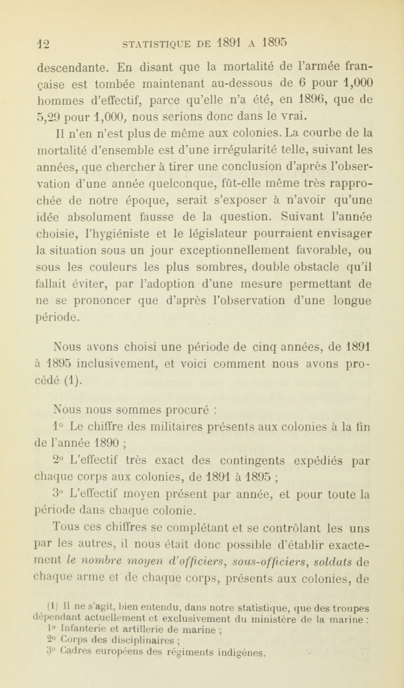 descendante. En disant que la mortalité de l’armée fran¬ çaise est tombée maintenant au-dessous de 6 pour 1,000 hommes d’effectif, parce qu’elle n’a été, en 1896, que de 5,29 pour 1,000, nous serions donc dans le vrai. Il n’en n’est plus de même aux colonies. La courbe de la mortalité d’ensemble est d’une irrégularité telle, suivant les années, que chercher à tirer une conclusion d’après l’obser¬ vation d’une année quelconque, fût-elle même très rappro¬ chée de notre époque, serait s’exposer à n’avoir qu’une idée absolument fausse de la question. Suivant l’année choisie, l’hygiéniste et le législateur pourraient envisager la situation sous un jour exceptionnellement favorable, ou sous les couleurs les plus sombres, double obstacle qu’il fallait éviter, par l’adoption d’une mesure permettant de ne se prononcer que d’après l’observation d’une longue période. Nous avons choisi une période de cinq années, de 1891 à 1895 inclusivement, et voici comment nous avons pro¬ cédé (1). Nous nous sommes procuré : 1° Le chiffre des militaires présents aux colonies à la fin de l’année 1890 ; 2° L’effectif très exact des contingents expédiés par chaque corps aux colonies, de 1891 à 1895 ; 3° L’effectif moyen présent par année, et pour toute la période dans chaque colonie. Tous ces chiffres se complétant et se contrôlant les uns par les autres, il nous était donc possible d’établir exacte¬ ment le nombre moyen d’officiers, sous-officiers, soldats de chaque arme et de chaque corps, présents aux colonies, de (1) Il ne s’agit, bien entendu, dans notre statistique, que des troupes dépendant actuellement et exclusivement du ministère de la marine : 1° Infanterie et artillerie de marine ; 2° Corps des disciplinaires ; «1° Cadres européens des régiments indigènes.