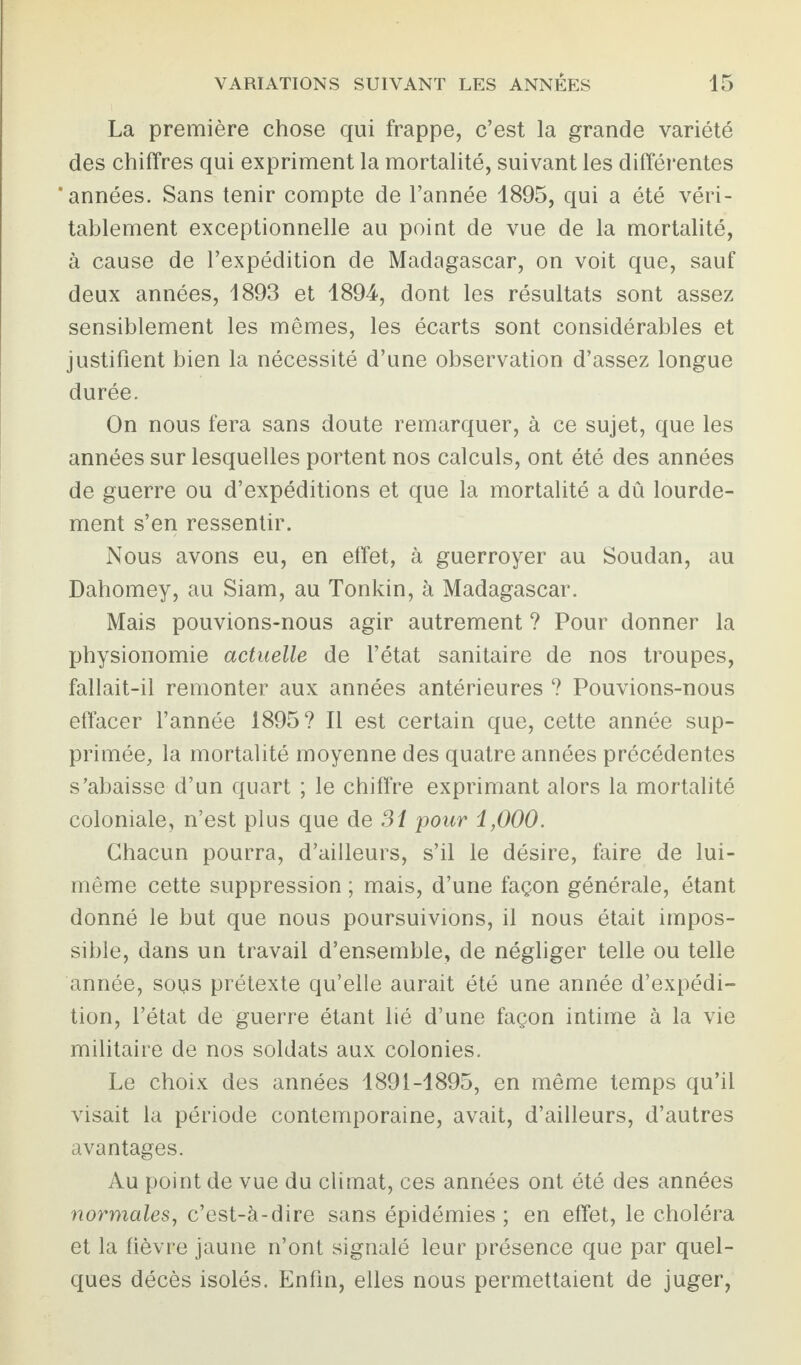 La première chose qui frappe, c’est la grande variété des chiffres qui expriment la mortalité, suivant les différentes ‘années. Sans tenir compte de l’année 1895, qui a été véri¬ tablement exceptionnelle au point de vue de la mortalité, à cause de l’expédition de Madagascar, on voit que, sauf deux années, 1893 et 1894, dont les résultats sont assez sensiblement les mêmes, les écarts sont considérables et justifient bien la nécessité d’une observation d’assez longue durée. On nous fera sans doute remarquer, à ce sujet, que les années sur lesquelles portent nos calculs, ont été des années de guerre ou d’expéditions et que la mortalité a dû lourde¬ ment s’en ressentir. Nous avons eu, en effet, à guerroyer au Soudan, au Dahomey, au Siam, au Tonkin, à Madagascar. Mais pouvions-nous agir autrement ? Pour donner la physionomie actuelle de l’état sanitaire de nos troupes, fallait-il remonter aux années antérieures ? Pouvions-nous effacer l’année 1895? Il est certain que, cette année sup¬ primée, la mortalité moyenne des quatre années précédentes s’abaisse d’un quart ; le chiffre exprimant alors la mortalité coloniale, n’est plus que de 31 pour i,000. Chacun pourra, d’ailleurs, s’il le désire, faire de lui- même cette suppression ; mais, d’une façon générale, étant donné le but que nous poursuivions, il nous était impos¬ sible, dans un travail d’ensemble, de négliger telle ou telle année, sous prétexte qu’elle aurait été une année d’expédi¬ tion, l’état de guerre étant lié d’une façon intime à la vie militaire de nos soldats aux colonies. Le choix des années 1891-1895, en même temps qu’il visait la période contemporaine, avait, d’ailleurs, d’autres avantages. Au point de vue du climat, ces années ont été des années normales, c’est-à-dire sans épidémies; en effet, le choléra et la fièvre jaune n’ont signalé leur présence que par quel¬ ques décès isolés. Enfin, elles nous permettaient de juger,