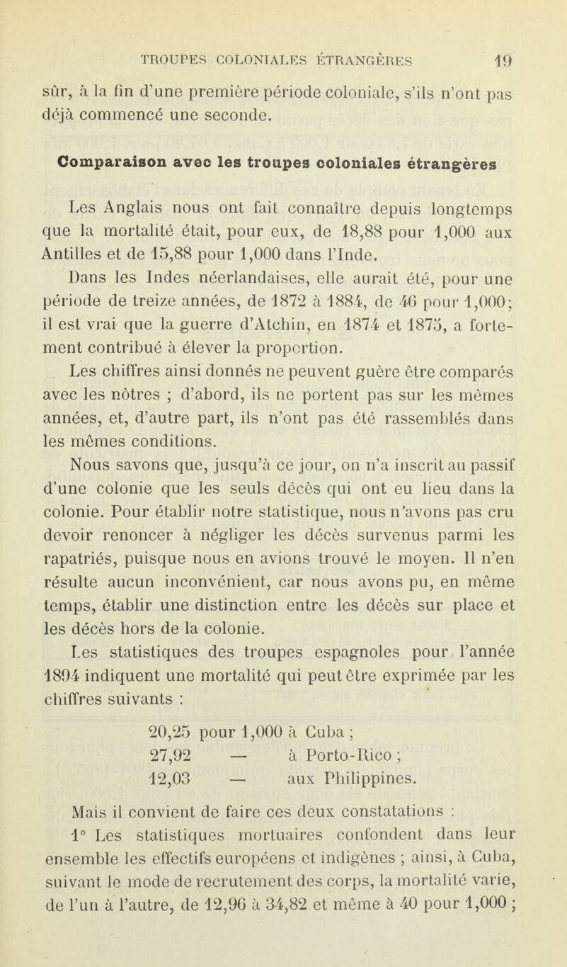 sûr, à la fin d’une première période coloniale, s’ils n’ont pas déjà commencé une seconde. Comparaison avec les troupes coloniales étrangères Les Anglais nous ont fait connaître depuis longtemps que la mortalité était, pour eux, de 18,88 pour 1,000 aux Antilles et de 15,88 pour 1,000 dans l’Inde. Dans les Indes néerlandaises, elle aurait été, pour une période de treize années, de 1872 à 1884, de 46 pour 1,000; il est vrai que la guerre d’Atchin, en 1874 et 1875, a forte¬ ment contribué à élever la proportion. Les chiffres ainsi donnés ne peuvent guère être comparés avec les nôtres ; d’abord, ils ne portent pas sur les mêmes années, et, d’autre part, ils n’ont pas été rassemblés dans les mêmes conditions. Nous savons que, jusqu’à ce jour, on n’a inscrit au passif d’une colonie que les seuls décès qui ont eu lieu dans la colonie. Pour établir notre statistique, nous n’avons pas cru devoir renoncer à négliger les décès survenus parmi les rapatriés, puisque nous en avions trouvé le moyen. Il n’en résulte aucun inconvénient, car nous avons pu, en même temps, établir une distinction entre les décès sur place et les décès hors de la colonie. Les statistiques des troupes espagnoles pour l’année 1894 indiquent une mortalité qui peut être exprimée par les chiffres suivants : 20,25 pour 1,000 à Cuba ; 27,92 — à Porto-Rico ; 12,03 — aux Philippines. Mais il convient de faire ces deux constatations : 1° Les statistiques mortuaires confondent dans leur ensemble les effectifs européens et indigènes ; ainsi, à Cuba, suivant le mode de recrutement des corps, la mortalité varie, de l’un à l’autre, de 12,96 à 34,82 et même à 40 pour 1,000 ;