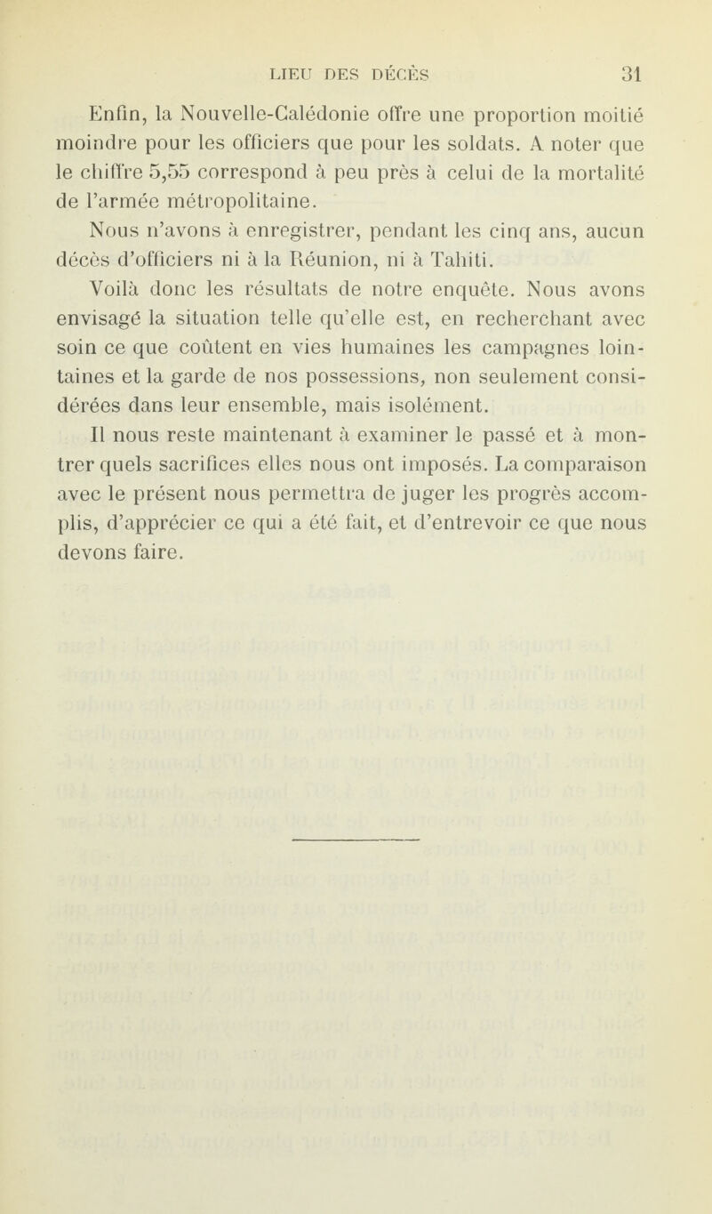 Enfin, la Nouvelle-Calédonie offre une proportion moitié moindre pour les officiers que pour les soldats. A noter que le chiffre 5,55 correspond à peu près à celui de la mortalité de l’armée métropolitaine. Nous n’avons à enregistrer, pendant les cinq ans, aucun décès d’officiers ni à la Réunion, ni à Tahiti. Voilà donc les résultats de notre enquête. Nous avons envisagé la situation telle qu’elle est, en recherchant avec soin ce que coûtent en vies humaines les campagnes loin¬ taines et la garde de nos possessions, non seulement consi¬ dérées dans leur ensemble, mais isolément. Il nous reste maintenant à examiner le passé et à mon¬ trer quels sacrifices elles nous ont imposés. La comparaison avec le présent nous permettra de juger les progrès accom¬ plis, d’apprécier ce qui a été fait, et d’entrevoir ce que nous devons faire.