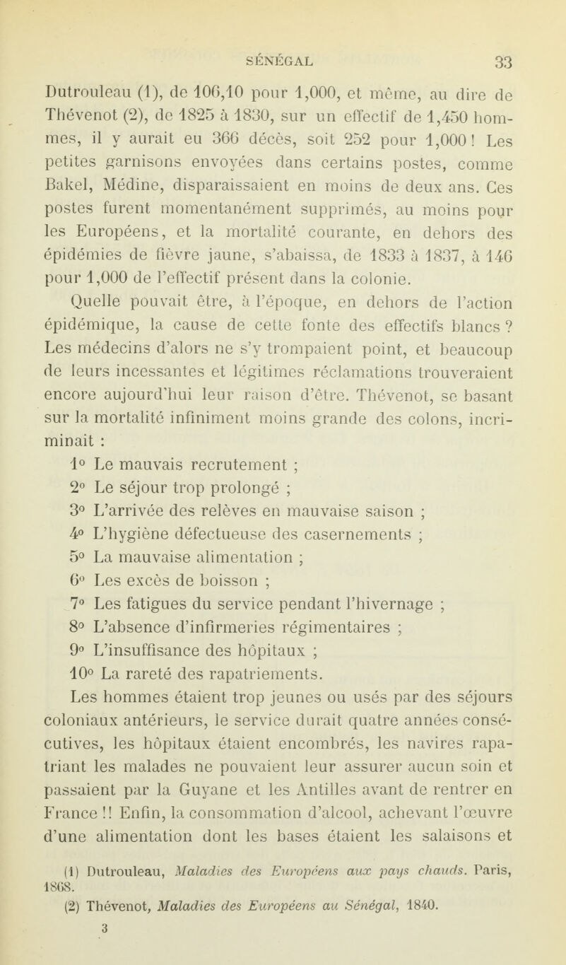 Dutrouleau (1), de 106,10 pour 1,000, et même, au dire de Thévenot (2), de 1825 à 1830, sur un effectif de 1,450 hom¬ mes, il y aurait eu 366 décès, soit 252 pour 1,000! Les petites garnisons envoyées dans certains postes, comme Bakel, Médine, disparaissaient en moins de deux ans. Ces postes furent momentanément supprimés, au moins pour les Européens, et la mortalité courante, en dehors des épidémies de fièvre jaune, s’abaissa, de 1833 à 1837, à 146 pour 1,000 de l’effectif présent dans la colonie. Quelle pouvait être, à l’époque, en dehors de l’action épidémique, la cause de cette fonte des effectifs blancs ? Les médecins d’alors ne s’y trompaient point, et beaucoup de leurs incessantes et légitimes réclamations trouveraient encore aujourd’hui leur raison d’être. Thévenot, se basant sur la mortalité infiniment moins grande des colons, incri¬ minait : 1° Le mauvais recrutement ; 2° Le séjour trop prolongé ; 3° L’arrivée des relèves en mauvaise saison ; 4° L’hygiène défectueuse des casernements ; 5° La mauvaise alimentation ; 6° Les excès de boisson ; 7° Les fatigues du service pendant l’hivernage ; 8° L’absence d’infirmeries régimentaires ; 9° L’insuffisance des hôpitaux ; 10° La rareté des rapatriements. Les hommes étaient trop jeunes ou usés par des séjours coloniaux antérieurs, le service durait quatre années consé¬ cutives, les hôpitaux étaient encombrés, les navires rapa¬ triant les malades ne pouvaient leur assurer aucun soin et passaient par la Guyane et les Antilles avant de rentrer en France !! Enfin, la consommation d’alcool, achevant l’œuvre d’une alimentation dont les bases étaient les salaisons et (1) Dutrouleau, Maladies des Européens aux pays chauds. Taris, 1868. (2) Thévenot, Maladies des Européens au Sénégal, 1840. 3