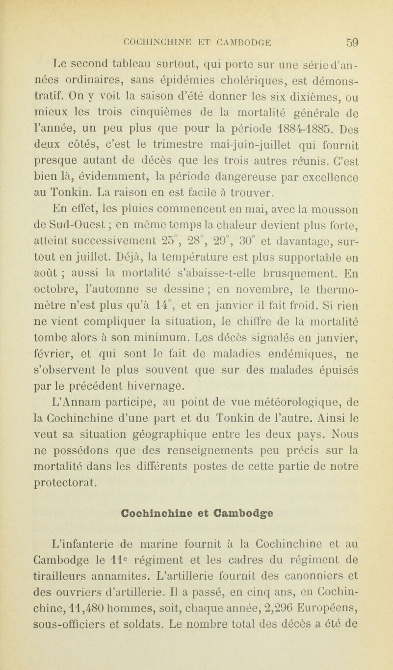 Le second tableau surtout, qui porte sur une série d’an¬ nées ordinaires, sans épidémies cholériques, est démons¬ tratif. On y voit la saison d’été donner les six dixièmes, ou mieux les trois cinquièmes de la mortalité générale de l’année, un peu plus que pour la période 1884-1885. Des doux côtés, c’est le trimestre mai-juin-juillet qui fournit presque autant de décès que les trois autres réunis. C’est bien là, évidemment, la période dangereuse par excellence au Tonkin. La raison en est facile à trouver. En elfet, les pluies commencent en mai, avec la mousson de Sud-Ouest ; en même temps la chaleur devient plus forte, atteint successivement 25°, 28°, 29°, 30° et davantage, sur¬ tout en juillet. Déjà, la température est plus supportable en août ; aussi la mortalité s’abaisse-t-elle brusquement. En octobre, l’automne se dessine ; en novembre, le thermo¬ mètre n’est plus qu’à 14°, et en janvier il fait froid. Si rien ne vient compliquer la situation, le chiffre de la mortalité tombe alors à son minimum. Les décès signalés en janvier, février, et qui sont le fait de maladies endémiques, ne s’observent le plus souvent que sur des malades épuisés par le précédent hivernage. L’Annam participe, au point de vue météorologique, de la Cochinchine d’une part et du Tonkin de l’autre. Ainsi le veut sa situation géographique entre les deux pays. Nous ne possédons que des renseignements peu précis sur la mortalité dans les différents postes de cette partie de notre protectorat. Cochinchine et Cambodge L’infanterie de marine fournit à la Cochinchine et au Cambodge le 11e régiment et les cadres du régiment de tirailleurs annamites. L’artillerie fournit des canonniers et des ouvriers d’artillerie. Il a passé, en cinq ans, en Cochin¬ chine, 11,480 hommes, soit, chaque année, 2,296 Européens, sous-officiers et soldats. Le nombre total des décès a été de