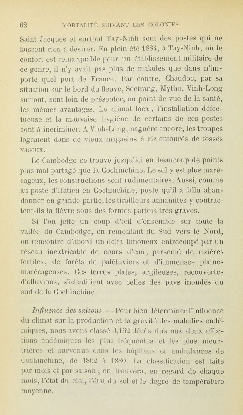 Saint-Jacques et surtout Tay-Ninh sont des postes qui ne laissent rien à désirer. En plein été 1884, à Tay-Ninh, où le confort est remarquable pour un établissement militaire de ce genre, il n’y avait pas plus de malades que dans n’im¬ porte quel port de France. Par contre, Ghaudoc, par sa situation sur le bord du fleuve, Soctrang, Mytho, Yinh-Long surtout, sont loin de présenter, au point de vue de la santé, les mêmes avantages. Le climat local, l’installation défec¬ tueuse et la mauvaise hygiène de certains de ces postes sont à incriminer. A Vinh-Long, naguère encore, les troupes logeaient dans de vieux magasins à riz entourés de fossés vaseux. Le Cambodge se trouve jusqu’ici en beaucoup de points plus mal partagé que la Cochinchine. Le sol y est plus maré¬ cageux, les constructions sont rudimentaires. Aussi, comme au poste d’Hatien en Cochinchine, poste qu’il a fallu aban¬ donner en grande partie, les tirailleurs annamites y contrac¬ tent-ils la fièvre sous des formes parfois très graves. Si l’on jette un coup d’œil d’ensemble sur toute la vallée du Cambodge, en remontant du Sud vers le Nord, on rencontre d’abord un delta limoneux entrecoupé par un réseau inextricable de cours d’eau, parsemé de rizières fertiles, de forêts de palétuviers et d’immenses plaines marécageuses. Ces terres plates, argileuses, recouvertes d’alluvions, s’identifient avec celles des pays inondés du sud de la Cochinchine. Influence des saisons. — Pour bien déterminer l’influence du climat sur la production et la gravité des maladies endé¬ miques, nous avons classé 3,162 décès dus aux deux affec¬ tions endémiques les plus fréquentes et les plus meur¬ trières et survenus dans les hôpitaux et ambulances de Cochinchine, de 1862 à 1880. La classification est faite par mois et par saison ; on trouvera, en regard de chaque mois, l’état du ciel, l’état du sol et le degré de température moyenne.